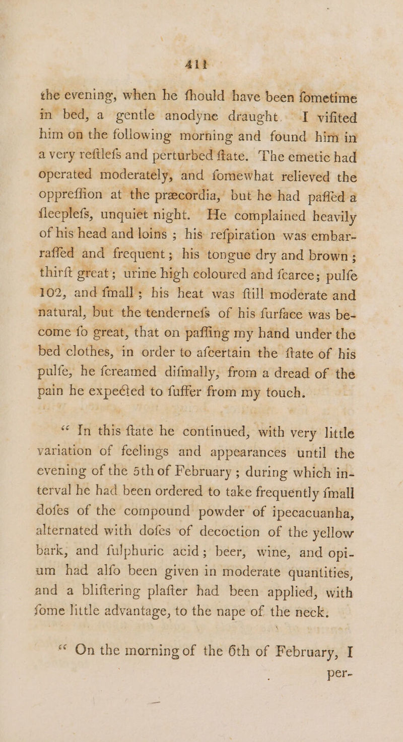 Alb — the evening, when he fhould have been fometime in bed, a gentle anodyne draught. I vifited him on the following morning and found him in a very reftlefs and perturbed flate. The emetic had operated moderately, and fomewhat relieved the oppreffion at the preecordia, but he had pafied a fleeplefs, unquiet night. He complained heavily of his head and loins ; his refpiration was embar- raffed and frequent ; his tongue dry and brown; thirft great ; urine high coloured and fcarce; Rill 102, and fmall; his heat was {till moderate and natural, but the tenderne{s of his furface was be- come fo great, that on paffing my hand under the bed clothes, in order to afcertain the fate of his pulfe, he fereamed difmally, from a dread of the pain he expeéted to fuffer from my touch. “‘ In this ftate he continued, with very little variation of feelings and appearances until the evening of the 5th of February ; during which in- terval he had been ordered to take frequently {mall dofes of the compound powder of ipecacuanha, alternated with dofes of decoction of the yellow bark, and fulphuric acid; beer, wine, and Opi- um had alfo been given in moderate quantities, and a bliftering plafter had been applied, with fome little advantage, to the nape of the neck. ““ On the morning of the 6th of February, I | per-