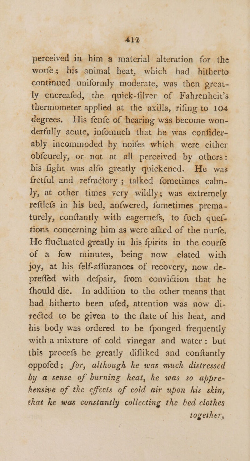 ALD perceived in him a material alteration for the worfe; his animal heat, which had_ hitherto continued uniformly moderate, was then great- ly encreafed, the quick-filver of Fahrenheit’s thermometer applied at the axilla, rifing to 104 degrees. His fenfe of hearing was become won- derfully acute, infomuch that he was confider- ably incommoded by noifes which were either obfcurely, or not at all perceived by others: his fight was alfo greatly quickened. He was fretful and refractory ; talked fometimes calm- ly, at other times very wildly; was extremely reftlefs in his bed, anfwered, fometimes prema- turely, conftantly with eagernefs, to fuch quef- tions concerning him as were aiked of the nurfe. He fluctuated greatly in his fpirits in the courfe of a few minutes, being now elated with joy, at his felf-affurances of recovery, now de- prefled with defpair, from conviction that he fhould die. In addition to the other means that had hitherto been ufed, attention was now di- reéted to be given to the ftate of his heat, and his body was ordered to be fponged frequently with a mixture of cold vinegar and water: but this procefs he greatly difliked and conftantly oppofed; for, alihough he was much distressed by a sense of burning heat, he was so appre- hensive of the effects of cold air upon his skin, that he was constanily collecting the bed clothes together,