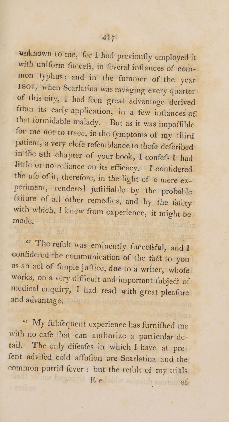 unknown to me, for I had previoufly employed it with ‘uniform fuccefs, in {everal inflances of com: mon typhus; and in’ the fummer of the year 1801, when Scarlatina was ravaging every quarter of this city, 1 had feen great advantage derived from its early application, in a few inftances of. that formidable malady. But as it was impoffible for me not to trace, inthe fymptoms of my third patient, a very clofe refemblance to thofe defcribed inthe 8th chapter of your book, I confefs I’ had little or'no‘reliance on its efficacy. I confidered. the'ufe of it, therefore, in the light of a mere ex- periment, rendered juftifiable by the probable failure of all other remedies, and by the fafety with which, I knew from experience, it might be made. | The refult was eminently fuccefsful, and I confidered the communication of the £4@ to you. as an act of fimple juftice, due to a writer, whofe works, on a very difficult and important fubject of medical enquiry, I had read with great pleafure and advantage. ““ My fubfequent experience has furnifhed me with no cafe that can authorize a particular de- tail. ‘The only difeafes in which I have at pre- fent advifed cold affufion are Scarlatina and the common putrid fever : but the refult of my trials Re of