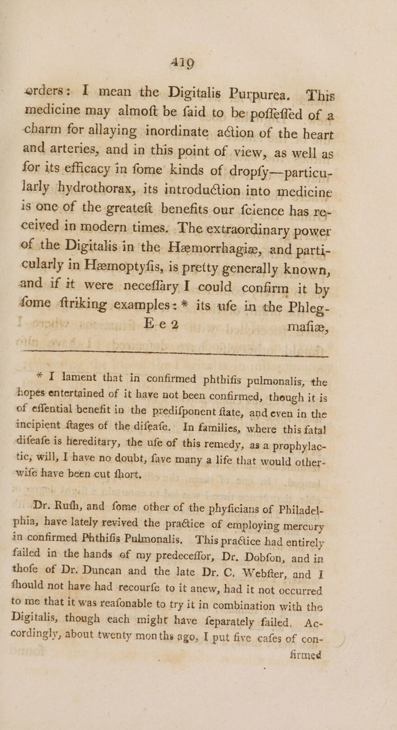 ATQ erders: I mean the Digitalis Purpurea. This medicine may almoft be {aid to be: poffeffed of a charm for allaying inordinate aétion of the heart and arteries, and in this point of view, as well as for its efficacy in fome kinds of dropfy—particu- larly hydrothorax, its introdu@ion into medicine is one of the greateft benefits our {cience has re- ceived in modern times. The extraordinary power of the Digitalis in the Heemorrhagie, and parti- cularly in Hemoptyfis, is pretty generally known, and if tt were neceflary I could confirm it by dome ftriking examples: * its ufe in the Phleg- aint » ecinisny &gt; B-e.g mafie, &lt; z  stiw. v4 ; ‘ . r : . sa . : . 5 ; se eclumnascthees ; &lt;a z A * I lament that in confirmed phthifis pulmonalis, the hopes entertained of it have not been confirmed, though it is of effential benefit in the predifponent ftate, and even in the meipient ftages of the difeafe. In families, where this fatal difeafe is hereditary, the ufe of this remedy, as a prophylac- tic, will, I have no doubt, fave many a life that would other- wife have been cut fhort. Dr. Ruth, and fome other of the phyficians of Philadel- phia, have lately revived the praGtice of employing mercury in confirmed Phthifis Pulmonalis. This practice had entirely failed in the hands of my predeceflor, Dr. Dobfon, and in thofe of Dr. Duncan and the late Dr. C. Webfter, and I fhould not have had recourfe to it anew, had it not occurred to me that it was reafonable to try it in combination with the Digitalis, though each might have feparately failed, Ac- cordingly, about twenty months ago, I put five cafes of con- firmed