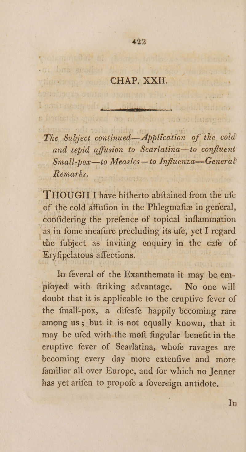 CHAP, XXIL “The Subject continued — Application of the. cold and tepid affusion to Scarlatina—to confluent Small-pex—to Measles—to Influenza—General Remarks. ry | THOUGH Ihave hitherto abftained from the ufe of the cold affafion in the Phlegmafize in general, confidering the prefence of topical inflammation -as in fome meafure precluding its ufe, yet I regard ‘the fubject as inviting enquiry in the iis of. Exyfipelatous affections. In feveral of the Exanthemata it may be em- ployed with ftriking advantage. No one will doubt that it is applicable to the eruptive fever of the fmall-pox, a difeafe happily becoming rare among us; but it is not equally known, that it may be ufed with.the moft fingular benefit in the eruptive fever of Searlatina, whofe ravages are becoming every day more extenfive and more familiar all over Europe, and for which no Jenner has yet arifen to propofe a fovereign antidote. In