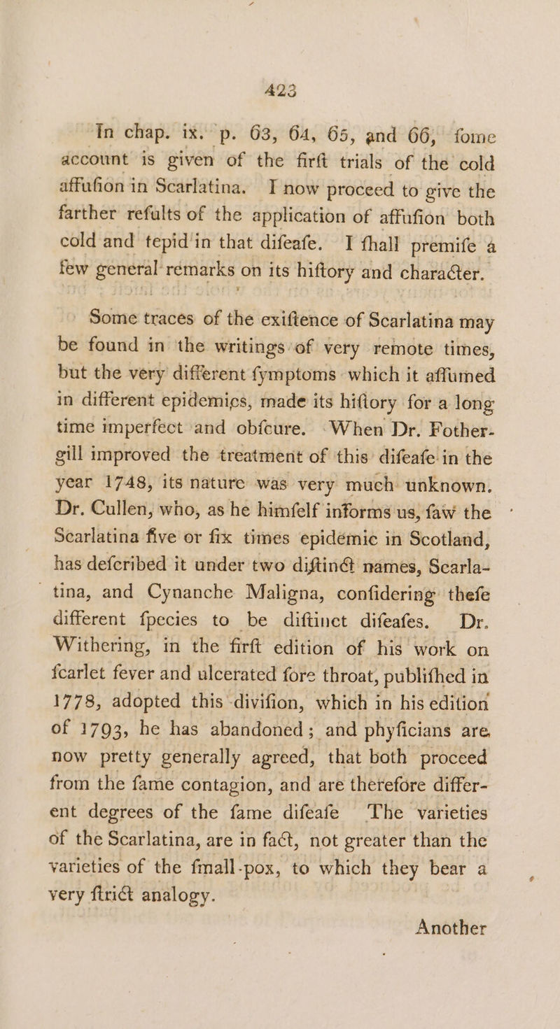 A23 In chap. ix. p. 63, 64, 65, and 66, fome account is given of the fird trials of the cold affufion in Scarlatina. I now proceed to give the farther refults of the application of affufion both cold and tepid’in that difeafe. I fhall premife a few general’ remarks on its hiftory: and character. dolla traces of the exiftence of Bates may be found in the writings of very remote times, but the very different {ymptoms which it affumed in different epidemics, made its hiftory for a long time imperfect and obfcure. -When Dr. Fother- gill improved the treatment of this’ difeafe in the year 1748, its nature was very much unknown. Dr. Cullen, who, as he himfelf informs us, faw the Searlatina five or fix times epidémie in Scotland, has defcribed it under two diftin@ names, Scarla- tina, and Cynanche Maligna, confidering’ thefe different fpecies to be diftinet difeafes. Dr. Withering, in the firft edition of his work on fcarlet fever and ulcerated fore throat, publifhed in 1778, adopted this -divifion, which in his edition of 1793, he has abandoned; and phyficians are, now pretty generally agreed, that both proceed from the fame contagion, and are therefore differ- ent degrees of the fame difeafe The varieties of the Scarlatina, are in fact, not greater than the varieties of the fmall-pox, to which they bear a very firiG analogy. Another