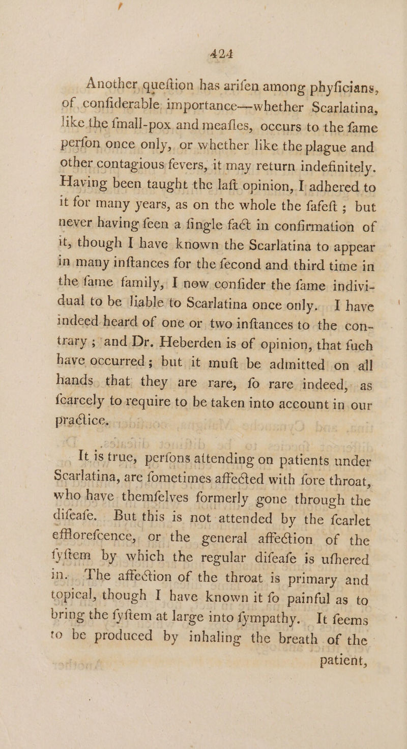 AQA Another, queftion has arifen among phyficians, of confiderable; importance—whether Scarlatina, like the {mall-pox and meafles, occurs to the fame perfon once only, or whether like the plague and other contagious fevers, it may return indefinitely. Having been taught | the laft opinion, I adhered to it for many years, as on the whole the fafeft ; but never having feen a fingle faé in confirmation of it, though I have known the Scarlatina to appear in many inftances for the fecond and third time in the fame family, I new confider the fame indivi- dual to be liable to Scarlatina once only. I have indeed heard of one or two inftances to the con- trary ; and Dr. Heberden is of opinion, that fuch have occurred; but it muft be admitted on all hands, that they are rare, fo rare indeed): as {carcely to require to be taken into account in our iit ob | Iti is true, perfons attending on patients under Scarlatina, are fometimes affected with fore throat, who have. themfelves formerly gone through the difeafe. But this is not attended by the fcarlet efflorefcence, or the general affeCtion of the fyftem by which the regular difeafe is ufhered in. The affection of the throat is primary and topical, though I have known it fo painful as to bring the fyftem at large into fympathy. It feems to be produced by inhaling the breath of the | - patient,