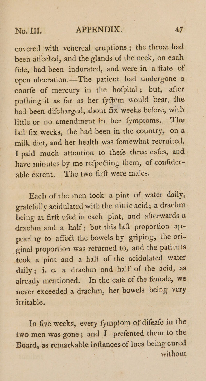 covered with venereal eruptions; the throat had been affected, and the glands of the neck, on each fide, had been indurated, and were in a ftate of open ulceration —The patient had undergone a courfe of mercury in the hofpital ; but, after puthing it as far as her fyftem would bear, fhe had been difcharged, about fix weeks before, with little or no amendment in her fymptoms. The Jaft fix weeks, fhe had been in the country, ona milk diet, and her health was fomewhat recruited. I paid much attention to thefe three cafes, and have minutes by me refpeing them, of confider- able extent. The two firft were males. Each of the men took a pint of water daily, gratefully acidulated with the nitric acid; a drachm. being at firft ufed in each pint, and afterwards a drachm and a half; but this laft proportion ap- pearing to affect the bowels by griping, the ori- ginal proportion was returned to, and the patients took a pint and a half of the acidulated water daily; i. e. a drachm and half of the acid, as already mentioned. In the cafe of the female, we never exceeded a drachm, her bowels being very irritable. In five weeks, every fymptom of difeafe in the two men was gone; and I prefented them to the Board, as remarkable inftances of lues being cured : without