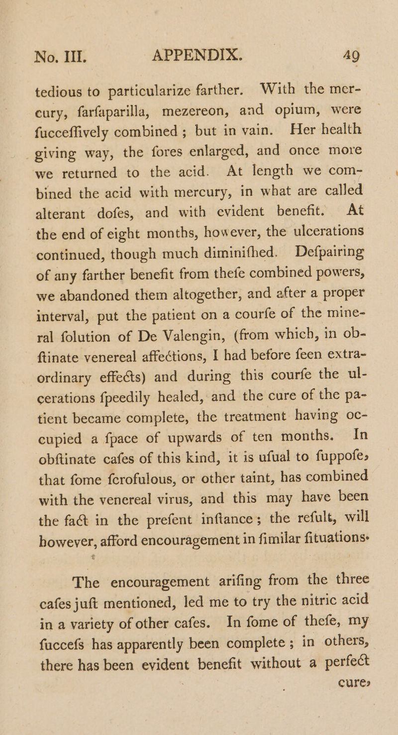 tedious to particularize farther. Wiuth the mer- cury, farfaparilla, mezereon, and opium, were fucceffively combined ; but in vain. Her health _giving way, the fores enlarged, and once more we returned to the acid. At length we com- bined the acid with mercury, in what are called alterant dofes, and with evident benefit. At the end of eight months, however, the ulcerations continued, though much diminifhed. Defpairing of any farther benefit from thefe combined powers, we abandoned them altogether, and after a proper interval, put the patient on a courfe of the mine- ral folution of De Valengin, (from which, in ob- ftinate venereal affections, I had before feen extra- ordinary effeéts) and during this courfe the ul- cerations fpeedily healed, and the cure of the pa- tient became complete, the treatment having oc- cupied a fpace of upwards of ten months. In obftinate cafes of this kind, it is ufual to fuppofe, that fome fcrofulous, or other taint, has combined with the venereal virus, and this may have been the fa&amp; in the prefent inftance; the refult, will however, afford encouragement in fimilar fituations: The encouragement arifing from the three cafes juft mentioned, led me to try the nitric acid in a variety of other cafes. In fome of thefe, my fuccefs has apparently been complete ; in others, there has been evident benefit without a perfect cures