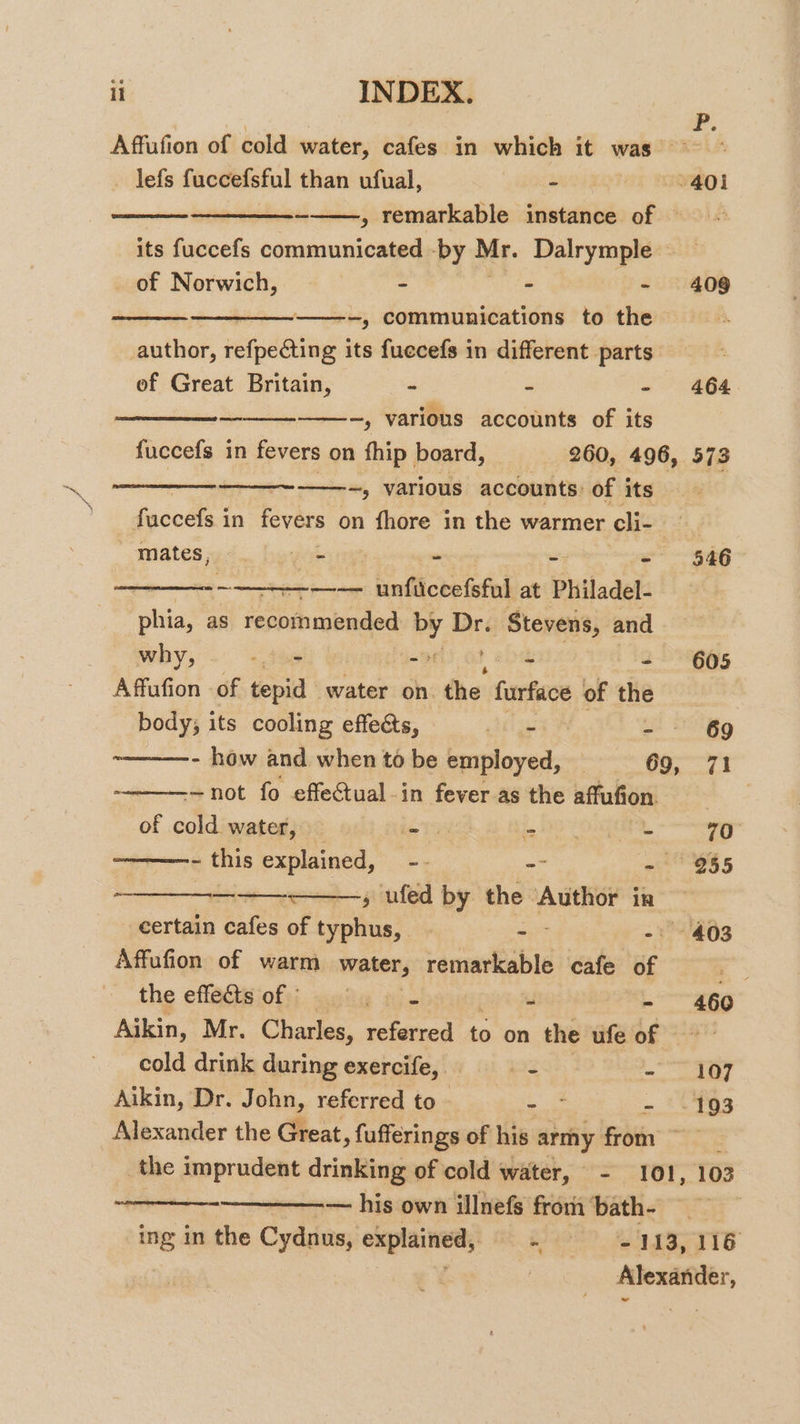 ¥. Affufion of cold water, cafes in which it was ~~ - Jefs fuccefsful than ufual, - 401 -——, remarkable instance of =~ its fuccefs communicated -by Mr. Dalrymple _ of Norwich, - s = 5109 —__—_--——--, communications to the author, refpecting its fuecefs in different parts’ : ef Great Britain, - - - 464 — ——-~, various accounts of its fuccefs in fevers on thip board, 260, 496, 573 —~————~, various accounts of its fuccefs in fevers on fhore in the warmer eli- : mates, ». bewak - - - 546 : ~ —-— unficcefsful at Philadel- phia, as sbiaded by mt Stevens, and why, fs =» earls - 605 Affufion of tepid water on the furface of the body; its cooling effeés, Jets - - 69 ~——-—-- how and when to be employed, — 69, 71 - not fo effectual -in fever as the affufion. | of cold water, Tas oF aa - 70 - this explained, -- - - 955 - a; ued by the ‘Author in — certain cafes of typhus, | -— - 403 Affafion of warm water, remarkable cafe of . the effefts oft; auty ai. - - 460 Aikin, Mr. Charles, referred to on the ufe of “a ~ cold drink during exercife,. hz - 107 Aikin, Dr. John, referred to - - -193 Alexander the Great, fufferings of his army 4 ih the imprudent drinking of cold water, - 101, 103 — his own illnefs from ‘bath-