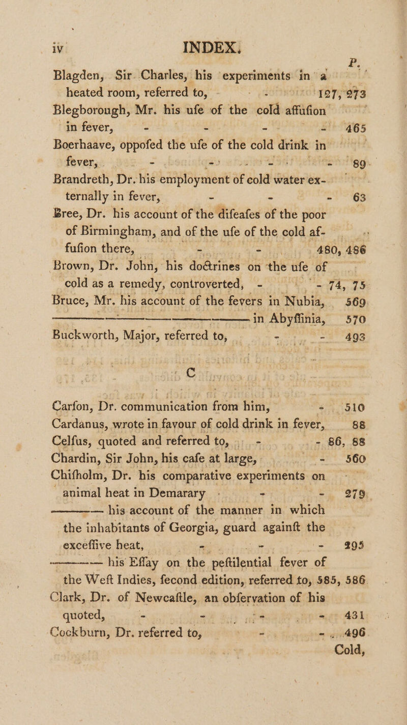 #, Blagden, Sir..Charles, his experiments inva” heated room, referred to, - - pSottRoZol gy 273 Blegborough, Mr. his ufe of the cold ares Oore in fever, 5 465 Boerhaave, oppofed the ufe of the ata drink in fevers) 242 - - at etait iggh. | Brandreth, Dr. his banat leek of due water ex- ) ternally in fever, - ~ - 63 Bree, Dr. his account of the difeafes of the poor | of Birmingham, and of the ufe of the cold af- fufion there, - = iN 480, 496 Brown, Dr. John, his doétrines on the ufe of 7 cold as a remedy, controverted, &lt;a ie 74, 75 Bruce, Mr. his account of the fevers in Nubia, 569. —————— jn sie 570 Buckworth, Major, referred to, _ | ly ee Carfon, Dr. Cot munication ne him, = 510 Cardanus, wrote in favour of cold drink in fever, 88 Celfus, quoted and referred Onsil utes va viene 88 Chardin, Sir John, his cafe at large, - .. = 560 Chifholm, Dr. his comparative experiments, is ge: heat. in Demarary 7 - - 279; — his account of the manner in which the inhabitants of Georgia, guard againft the exceflive heat, - - - 295 — his Effay on . the peftilential fever of the Weft Indies, fecond edition, referred to, 585, 586. Clark, Dr. of Newcaftle, an obfervation of his quoted, - ee oe 431 Cockburn, Dr. referred to, ery - , 496 Cold,