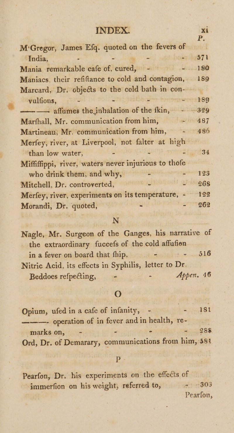 F; M‘Gregor, James Efq. quoted on the fevers of India, » = a er he871 Mania remarkable cafe of, side allt 't - ...180 Maniacs, their refiftance to cold and contagion, 189 Marcard, Dr. obje&amp;ts to the cold bath in con- vulfions, S - ie perso OG ———— affumes the inhalation of the fkin, - ~-329 Marfhall, Mr. communication from him, Sei 1:4 i Martineau; Mr. communication from him, REET 2 16) Merfey, river, at Liverpool, not falter at — than low water, - - Sig is4 Miffiffippi, river, waters never injurious to thofe © who drink them, and why, - - “123 Mitchell, Dr. controverted, - - 268 Merfey, river, experiments on its eggs anes Morandi, Dr. sect - - 2962 3 N Nagle, Mr. Surgeon of the Ganges, his narrative of the extraordinary fuccefs of the cold affufien in a fever on board that hip, - - 516 Nitric Acid, its effects in Syphilis, letter to Dr. Beddoes refpecting, - = Appen. 46 AG Opium, ufed in a cafe of infanity, - ee 181 ———- operation of in fever and in health, re- : marks on, - - * - . 288 Ord, Dr. of Demarary, communications from him, 584 P Pearfon, Dr. his experiments on the effects of immerfion on his weight, referred to, 2 303 Pearfon,