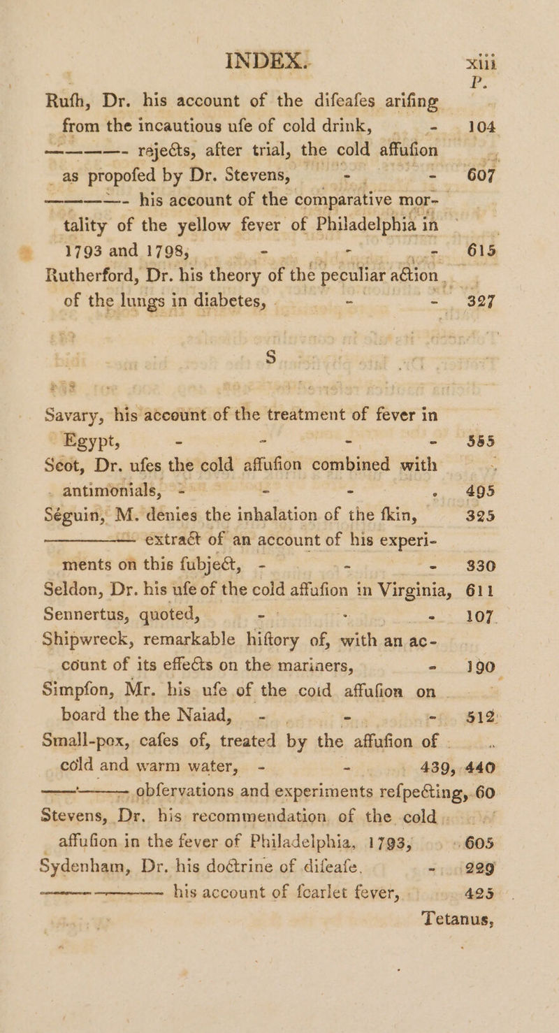 Rufh, Dr. his account of the difeafes arifing from the incautious ufe of colddrink, = - 104 ————- rejects, after trial, the cold affufion at 4 _ as propofed by Dr. Stevens, — - - 607 ————- his account of the comparative mor-_ tality of the yellow fever of Philadelphia i in 3 1793 and 1798, a: - - 615 Rutherford, Dr. his theory of the peculiar aGtion. ok of the Jungs i in diabetes, | - -— 327 S Savary, his account of the treatment of fever in iy Egypt, - - - - $855 Seot, Dr. ufes the cold affufion combined with —- _antimonials, = = - -, 495 Séguin, M. denies the inhalation of the fkin, 325 — extract of an account of his experi- ments on this fubje&amp;, - ~ - $830 Seldon, Dr. his ufe of the cold affafion in Virginia, 611 Sennertus, quoted, a's PASE (i Shipwreck, remarkable hiftory of, with. an ac- count of its effects on the mariaers, - 190 Simpfon, Mr. his ufe of the coid affufion on board the the Naiad, - | - mf. BIS: Small-pox, cafes of, treated by the affufion of | cold and warm water, - - . 439, 440 La SORT affufion in the fever of Philadelphia, 1793, Sydenham, Dr. his doétrine of difeafe, - his account of fearlet fever, 229 425