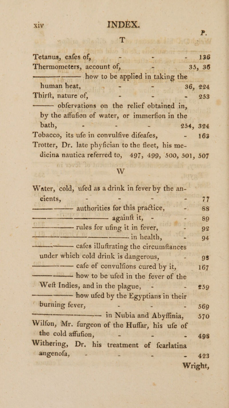 ¥. T isi Tetanus, cafes of, - rae: + 136 Thermometers, account of, - to 35. 38 how to be applied in taking t the human. heat, ver - 36, 224 Thirft, nature of, - ~ a) &lt;a88 obfervations on the relief obtained in, by the affufion of water, or immerfion in the bath, ae - - 254, 324 Tobacco, its ufe in convulfive difeafes, -~ 163 Trotter, Dr. late phyfician to the fleet, his me- dicina nautica referred to, 497, 499, 500, 501, 507 W Water, cold, ufed as a drink in fever by the an- cients, - - ‘ x 77 authorities for this practice, - $8 eoadienipeuaaneniueenite againft it, - PS —— rules for ufing itin fever, = - 92 -in health, - 94 cafes illuftrating the circumftances under which cold drink is dangerous, - 98 -— cafe of convulfions cured by it, 167 how to be ufed in the fever of the - Weft Indies, andin the plague, - - #259 how ufed by the Egyptians in their ' burning fever, - - 569 ——-— in Nubia and Abyffinia, 570 Wilfon, Mr. furgeon of the Huffar, his ufe of the cold affufion, - - - 4098 Withering, Dr. his treatment of {carlatina angenofa, - - . 423 Wright,