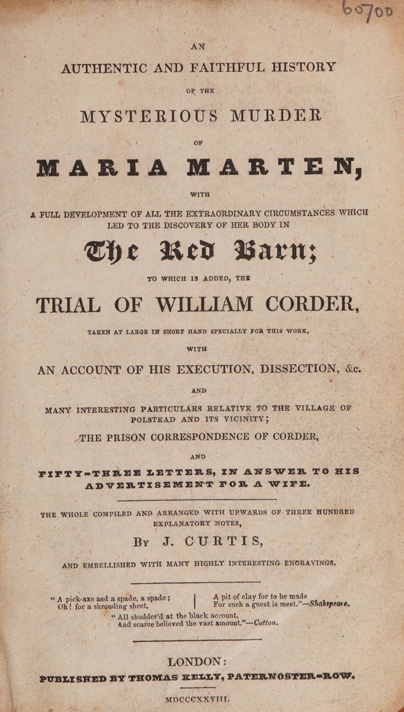 AUTHENTIC AND FAITHFUL HISTORY OF THE MYSTERIOUS MURDER MARIA MARTEN, A FULL DEVELOPMENT OF ALL THE EXTRAORDINARY CIRCUMSTANCES WHICH ‘LED TO THE DISCOVERY OF HER BODY IN She Red Barn; TO WHICH 1S ADDED, THE TRIAL OF WILLIAM CORDER, TAKEN AT LARGE IN SHORT HAND SPECIALLY FOR THIS WORK, WITH AN ACCOUNT OF HIS EXECUTION, DISSECTION, ec. AND MANY INTERESTING PARTICULARS RELATIVE TO THE VILLAGE OF | POLSTEAD AND ITS VICINITY 5 THE PRISON CORRESPONDENCE OF CORDER, AND FIFTY=-THREE LETTERS, IN ANSWER TO HIS ADVERTISEMENT FOR A WIFE. THE WHOLE COMPILED AND ARRANGED WITH UPWARDS OF THREE HUNDRED EXPLANATORY NOTES, By J. CURTIS, AND EMBELLISHED WITH MANY HIGHLY INTERESTING ENGRAVINGS, ‘ “ A pick-axe and a spade, a spade ; A pit of clay for to be made Oh! for a shrouding sheet, For such a guest is meet.  —Shakapeare, ~ All shudder’d at the black account, And scarce believed the vast amount.”— Cotton. ‘LONDON : 2 PUBLISHED BY THOMAS KELLY, PATERNOSTER*ROW, MDCCOXKVIIL