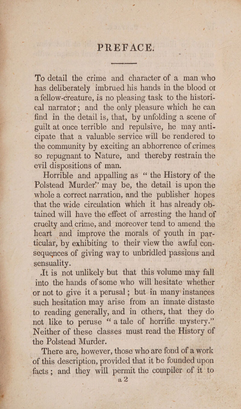 PREFACE. To detail the crime and character of a man who has deliberately imbrued his hands in the blood ot a fellow-creature, is no pleasing task to the histori- cal narrator; and the only pleasure which he can guilt at once terrible and repulsive, he may anti- cipate that a valuable service will be rendered to - the community by exciting an abhorrence of crimes so repugnant to Nature, and thereby restrain the evil dispositions of man. Horrible and appalling as “ the History of the Polstead Murder’ may be, the detail is upon the whole a correct narration, and the publisher hopes that the wide circulation which it has already ob- | tained will have the effect of arresting the hand of cruelty and crime, and moreover tend to amend the heart and improve the morals of youth in par- ticular, by exhibiting to their view the awful con- sequences of giving way to wikis passions and It is not unlikely but that this volume may fall into the hands of some who will hesitate whether such hesitation may arise from an innate distaste to reading generally, and in others, that they do not like to peruse “atale of horrific. mystery.” Neither of these classes must read the History of There are, however, those who are fond of a work