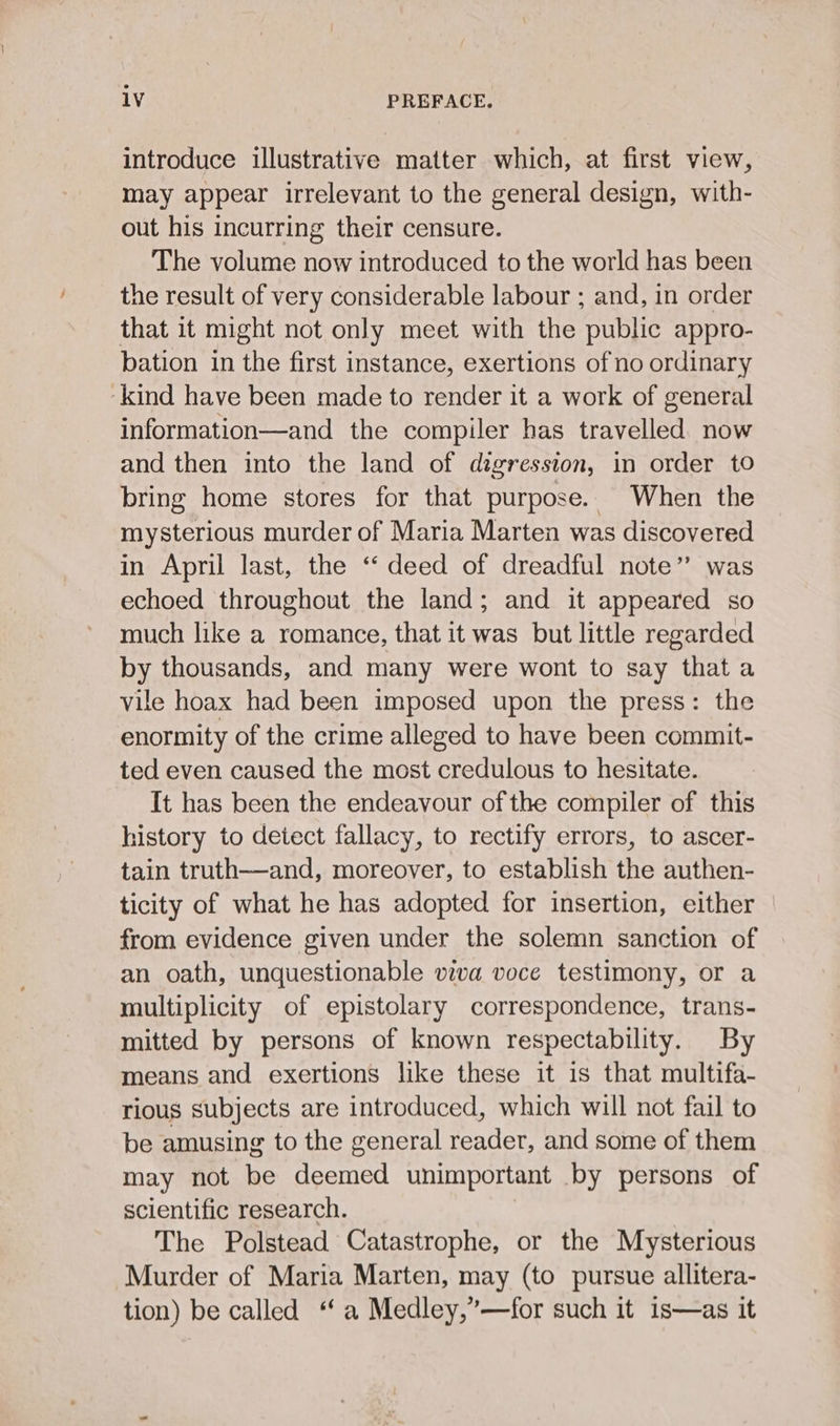 introduce illustrative matter which, at first view, may appear irrelevant to the general design, with- out his incurring their censure. The volume now introduced to the world has been the result of very considerable labour ; and, in order that it might not only meet with the ‘public appro- bation in the first instance, exertions of no ordinary ‘kind have been made to render it a work of general information—and the compiler has travelled. now and then into the land of digression, in order to bring home stores for that purpose. When the mysterious murder of Maria Marten was discovered in April last, the ‘‘ deed of dreadful note’ was echoed throughout the land; and it appeared so much like a romance, that it was but little regarded by thousands, and many were wont to say thata vile hoax had been imposed upon the press: the enormity of the crime alleged to have been commit- ted even caused the most credulous to hesitate. It has been the endeavour of the compiler of this history to detect fallacy, to rectify errors, to ascer- tain truth—and, moreover, to establish the authen- ticity of what he has adopted for insertion, either from evidence given under the solemn sanction of an oath, unquestionable viva voce testimony, or a multiplicity of epistolary correspondence, trans- mitted by persons of known respectability. By means and exertions like these it is that multifa- rious subjects are introduced, which will not fail to be amusing to the general reader, and some of them may not be deemed unimportant by persons of scientific research. The Polstead Catastrophe, or the Mysterious Murder of Maria Marten, may (to pursue allitera- tion) be called “ a Medley,”—for such it is—as it