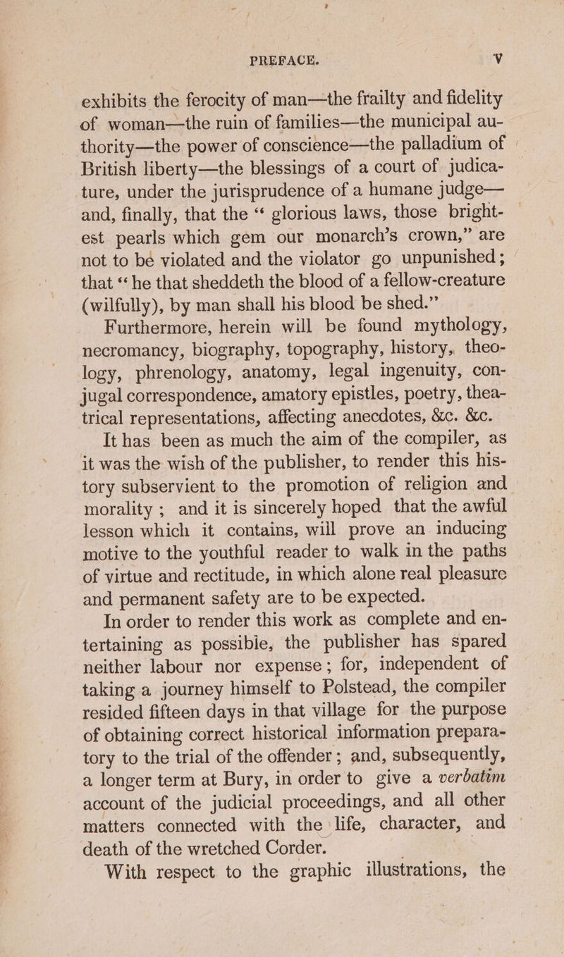 exhibits the ferocity of man—the frailty and fidelity of woman—the ruin of families—the municipal au- thority—the power of conscience—the palladium of — British liberty—the blessings of a court of judica- ture, under the jurisprudence of a humane judge— and, finally, that the “* glorious laws, those bright- — est pearls which gem our monarch’s crown,” are not to be violated and the violator go unpunished ; — that ‘he that sheddeth the blood of a fellow-creature (wilfully), by man shall his blood be shed.” Furthermore, herein will be found mythology, necromancy, biography, topography, history, theo- logy, phrenology, anatomy, legal ingenuity, con- jugal correspondence, amatory epistles, poetry, thea- trical representations, affecting anecdotes, &amp;c. &amp;c. It has been as much the aim of the compiler, as it was the wish of the publisher, to render this his- tory subservient to the promotion of religion and morality ; and it is sincerely hoped that the awful lesson which it contains, will prove an inducing motive to the youthful reader to walk in the paths — of virtue and rectitude, in which alone real pleasure and permanent safety are to be expected. In order to render this work as complete and en- tertaining as possibie, the publisher has spared neither labour nor expense ; for, independent of taking a journey himself to Polstead, the compiler resided fifteen days in that village for the purpose of obtaining correct historical information prepara- tory to the trial of the offender ; and, subsequently, a longer term at Bury, in order to give a verbatim account of the judicial proceedings, and all other matters connected with the life, character, and — death of the wretched Corder. ! | With respect to the graphic illustrations, the