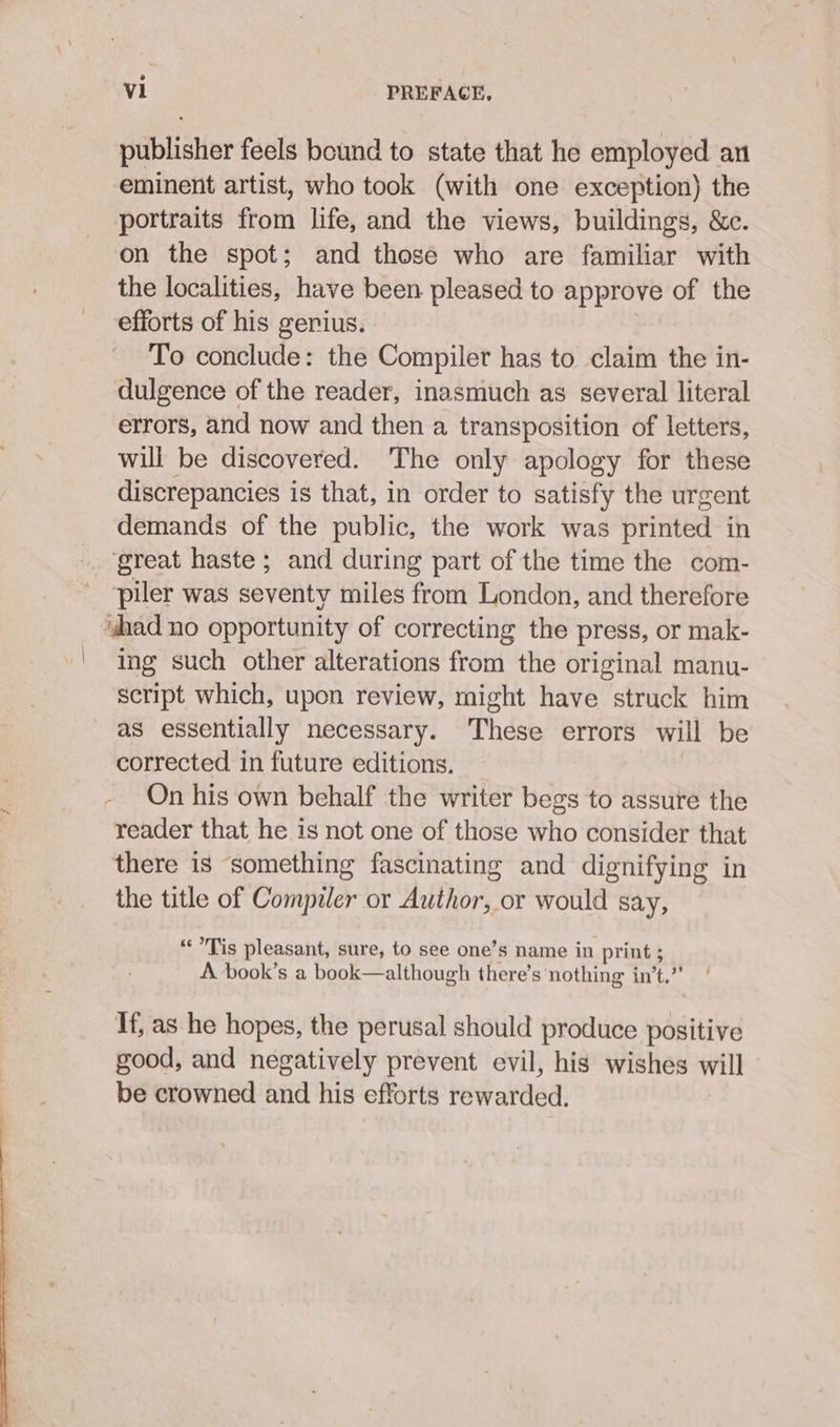 publisher feels bound to state that he employed an eminent artist, who took (with one exception) the portraits from life, and the views, buildings, &amp;c. on the spot; and those who are familiar with the localities, have been pleased to approve of the efforts of his gerius. To conclude: the Compiler has to claim the in- dulgence of the reader, inasmuch as several literal errors, and now and then a transposition of letters, will be discovered. The only apology for these discrepancies is that, in order to satisfy the urgent demands of the public, the work was ptinted in ‘great haste; and during part of the time the com- piler was seventy miles from London, and therefore “shad no opportunity of correcting the press, or mak- ' Ing such other alterations from the original manu- script which, upon review, might have struck him as essentially necessary. These errors will be corrected in future editions. - On his own behalf the writer begs to assure the reader that he is not one of those who consider that there is something fascinating and dignifying in the title of Compiler or Author, or would say, “Tis pleasant, sure, to see one’s name in print 5 A book’s a book—although there’s nothing in’t.” Tf, as he hopes, the perusal should produce positive good, and negatively prevent evil, his wishes will be crowned and his efforts rewarded.
