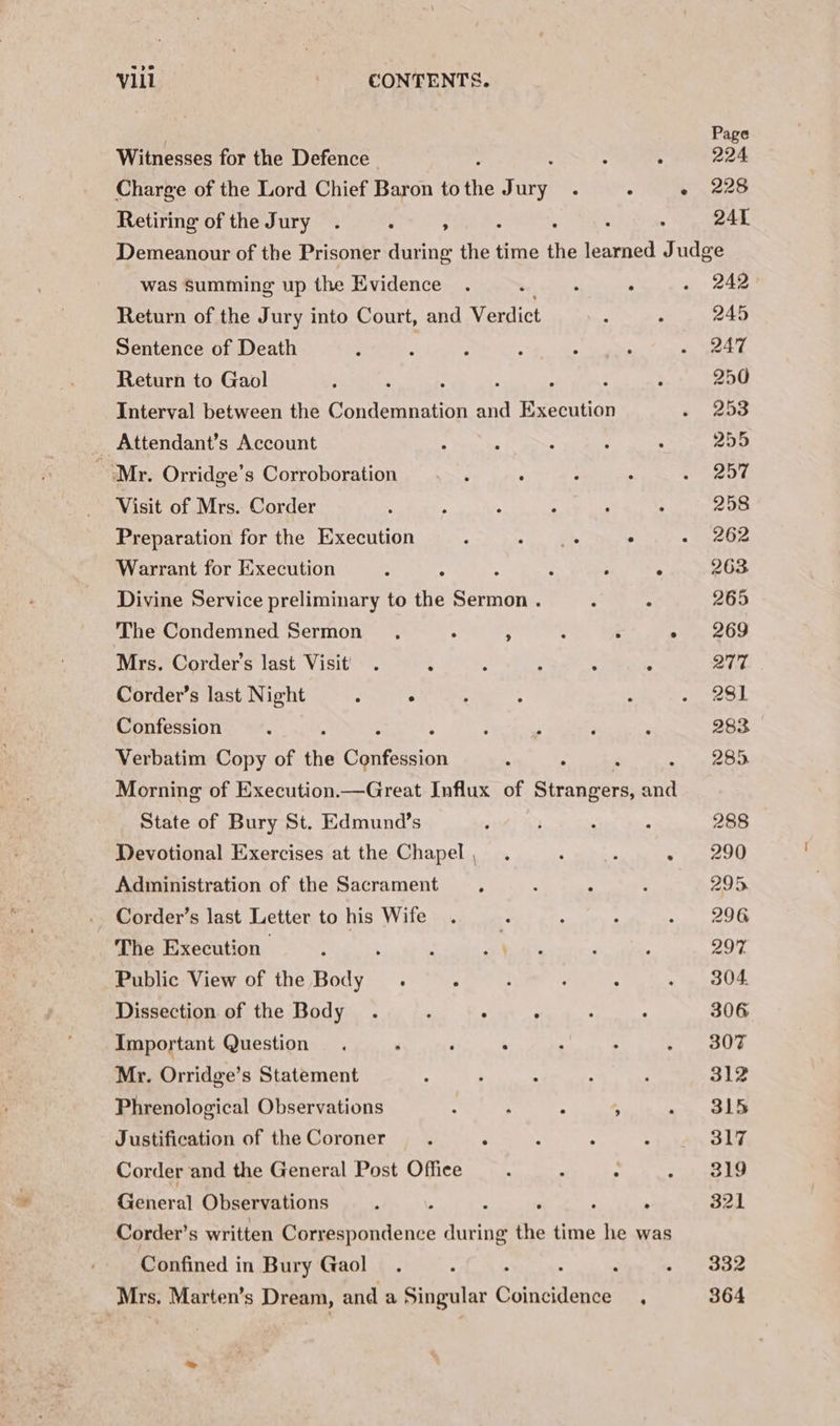 Witnesses for the Defence . Charge of the Lord Chief Baron to the Jury. : Retiring of the Jury. : ; Page 224 228 241 was Summing up the Evidence . : , : Return of the Jury into Court, and Verdict Sentence of Death Return to Gaol . ; : , Interval between the Condemnation and Execution Attendant’s Account Mr. Orridge’s Corroboration Visit of Mrs. Corder . Preparation for the Execution ; ee ° Warrant for Execution ; “ 5 : P . Divine Service preliminary to the Sermon . : ° The Condemned Sermon : ¥ ; ‘ ; Mrs. Corder’s last Visit . ; ; ; : : Corder’s last Night : ° Confession Verbatim Copy of the Cpitesion : : Morning of Execution.—Great Influx of Strangers, and State of Bury St. Edmund’s Devotional Exercises at the Chapel, . a BN - Adininistration of the Sacrament _ Corder’s last Letter to his Wife The Execution | ; Public View of the Body . Dissection of the Body . : ° , Important Question Mr. Orridge’s Statement Phrenological Observations ; ; ° 3 Justification of the Coroner : : Corder and the General Post Office General Observations : : - ‘ ; : Corder’s written Correspondence during the time he was Confined in Bury Gaol Mrs. Marten’s Dream, and a Singular Gotuctdones : 242