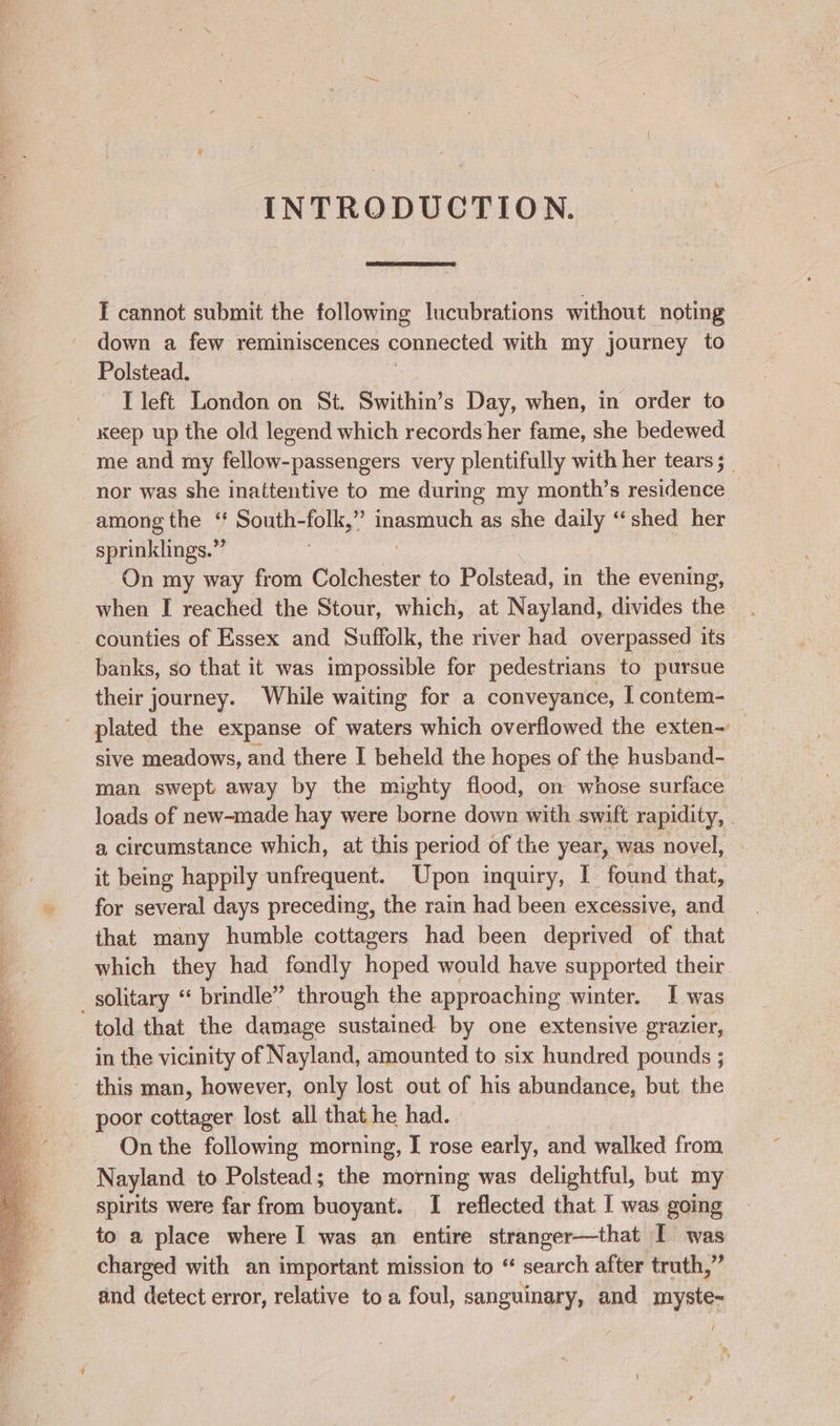 INTRODUCTION. E cannot submit the following lucubrations without noting down a few reminiscences connected with my journey to Polstead. I left London on St. Swithin’s Day, when, in order to me and my fellow-passengers very plentifully with her tears ;_ nor was she inattentive to me during my month’s residence — among the ‘‘ South-folk,” eae as she daily ‘shed her sprinklings.”’ On my way from Colchester to Polstead, in the evening, when I reached the Stour, which, at Nayland, divides the counties of Essex and Suffolk, the river had overpassed its banks, so that it was impossible for pedestrians to pursue their journey. While waiting for a conveyance, I contem- plated the expanse of waters which overflowed the exten-~ sive meadows, and there I beheld the hopes of the husband- man swept away by the mighty flood, on whose surface — loads of new-made hay were borne down with swift rapidity, . a circumstance which, at this period of the year, was novel, it being happily unfrequent. Upon inquiry, I found that, for several days preceding, the rain had been excessive, and that many humble cottagers had been deprived of that which they had fondly hoped would have supported their solitary ‘‘ brindle” through the approaching winter. I was in the vicinity of Nayland, amounted to six hundred pounds ; poor cottager lost all that he had. On the following morning, I rose early, and walked from Nayland to Polstead; the morning was delightful, but my spirits were far from buoyant. I reflected that I was going to a place where I was an entire stranger—that I was charged with an important mission to “ search after truth,” and detect error, relative toa foul, sanguinary, and myste- e ;