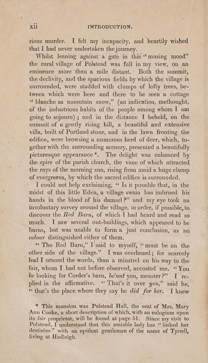rious murder. I felt my incapacity, and heartily wished that I had never undertaken the journey. Whilst leaning against a gate in this “musing mood” the rural village of Polstead was full in my view, on an eminence more than a mile distant. Both the summit, ‘the declivity, and the spacious fields by which the village is surrounded, were studded with clumps of lofty trees, be- tween which were here and there to be seen a cottage ‘“‘ blanche as mountain snow,” (an indication, methought, _of the industrious habits of the people among whom I am going to sojourn) ; and in the distance I beheld, on the summit of a gently rising hill, a beautiful and extensive villa, built of Portland stone, and in the lawn fronting the edifice, were browsing a numerous herd of deer, which, to- gether with the surrounding scenery, presented a beautifully picturesque appearance *, The delight was enhanced by ihe spire of the parish church, the vane of which attracted the rays of the morning sun, rising from amid a huge clump of evergreens, by which the sacred edifice is surrounded. I could not help exclaiming, ‘“ Is it possible that, in the midst of this little Eden, a village swain has imbrued his hands in the blood of his damsel?” and my eye took an involuntary survey around the village, in order, if possible, to discover the fed Barn, of which I had heard and read so much. I saw several out-buildings, which appeared to be barns, but was unable to forma just conclusion, as no colour distinguished either of them. “The Red Barn,” I'said to myself, ‘must be on the _ other side of the village.” I was overheard; for scarcely had I uttered the words, than a minstrel on his way to the fair, whom I had not before observed, accosted me. ‘ You be looking for Corder’s barn, be’ant you, measter?” I re- plied in the affirmative. ‘ That’s it over yon,” said he, “ that’s the place where they say he did for her. I knew * This mansion was Polstead Hall, the seat of Mrs. Mary Ann Cooke, a short description of which, with an eulogium upon its fair proprietor, will be found at page 51. Since my visit to Polstead, I understand that this amiable lady has “linked her destitties ” with an opulent gentleman of the name of Tyrrell, living at Hadleigh.