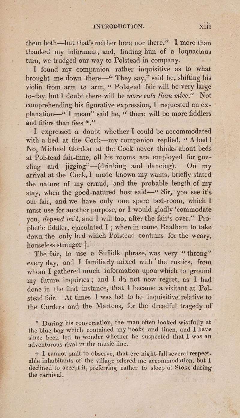 them both—but that’s neither here nor there.” I more than thanked my informant, and, finding him of a loquacious turn, we trudged our way to Polstead in company. I found my companion rather mG as to what brought me down there—“ They say,” said he, shifting his violin from arm to arm, “ Polstead fair will be very eee to-day, but I doubt there will be more cats than mice.” Not comprehending his figurative expression, I requested an ex-_ planation-—“‘ I mean” said he, “ there will be more fiddlers _ and fifers than fees *.” ! I expressed a doubt whether I could be accommodated No, Michael Gordon at the Cock never thinks about beds at Polstead fair-time, all his rooms are employed for guz- zling and jigging’—(drinking and dancing). On my arrival at the Cock, 1 made known my wants, briefly stated the nature of my errand, and the probable length of my stay, when the good-natured host said—* Sir, you see it’s our fair, and we have only one spare bed-room, which | must use for another purpose, or I would gladly ’commodate you, depend on’t, and I will too, after the fair’s over.’’ Pro- phetic fiddler, ejaculated I ; when in came Baalham to take down the only bed which Polstesd contains for the weary, houseless stranger }. The fair, to use a Suffolk phrase, was very ‘ throng” every day, and J familiarly mixed with ‘the rustics, aes whom I gathered much information upon which to ground my future inquiries ; and I da not now regret, as I had done in the first instance, that I became a visitant at Pol- stead fair. At times I was led to be inquisitive relative to the Corders and the Martens, for the dreadful tragedy of * During his conversation, the man often looked wistfully at the blue bag which contained my books and linen, and I have since been led to wonder whether he suspected that I was an adventurous rival in the music line. + I cannot omit to observe, that ere night-fall several respect- able inhabitants of the village offered me accommodation, but I declined to accept it, pistes rather to sleep at Stoke during the carnival.