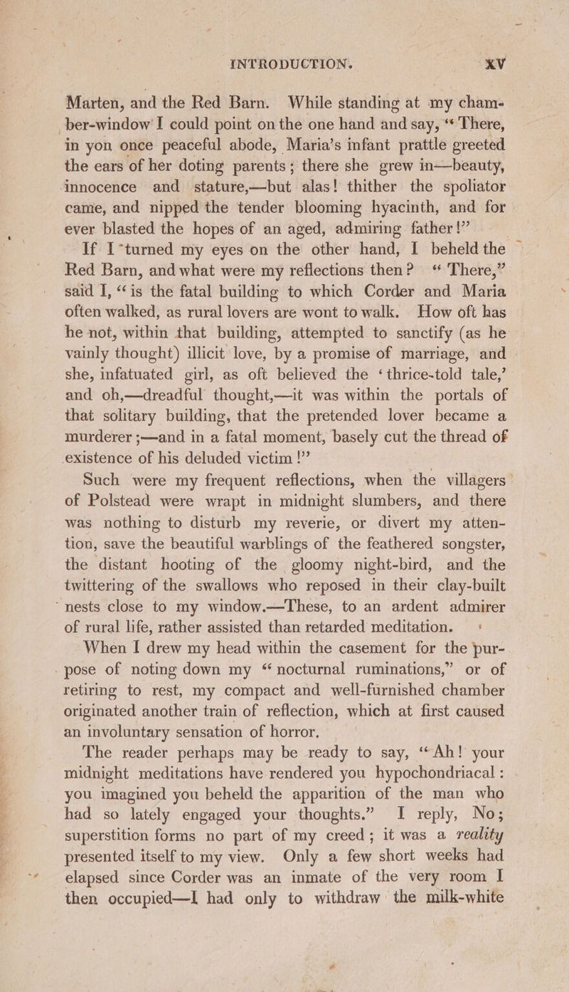 ae eA ES Marten, and the Red Barn. While standing at my cham- ber-window' I could point on the one hand and say, ‘ There, in yon once peaceful abode, Maria’s infant prattle ereeted the ears of her doting parents; there she grew in—beauty, came, and nipped the tender blooming hyacinth, and for ever blasted the hopes of an aged, admiring father |” : If I-turned my eyes on the other hand, I beheld the © Red Barn, and what were my reflections then? ‘ There,” said I, “ ig the fatal building to which Corder and Maria often walked, as rural lovers are wont to walk. How oft has he not, within that building, attempted to sanctify (as he vainly thought) illicit love, by a promise of marriage, and > she, infatuated girl, as oft believed the ‘thrice-told tale,’ and oh,—dreadful thought,—it was within the portals of that solitary building, that the pretended lover became a murderer ;—and in a fatal moment, basely cut the thread of Such were my frequent reflections, when the villagers’ of Polstead were wrapt in midnight slumbers, and there was nothing to disturb my reverie, or divert my atten- tion, save the beautiful warblings of the feathered songster, the distant hooting of the gloomy night- bird, and the twittering of the swallows who reposed in their clay-built of rural life, rather assisted than retarded meditation. + When I drew my head within the casement for the pur- retiring to rest, my compact and well-furnished chamber originated another train of reflection, which at first caused an involuntary sensation of horror. The reader perhaps may be ready to say, ‘Ah! your midnight meditations have rendered you hypochondriacal : you imagined you beheld the apparition of the man who had so lately engaged your thoughts.” I reply, No; superstition forms no part of my creed; it was a reality presented itself to my view. Only a few short weeks had elapsed since Corder was an inmate of the very room I