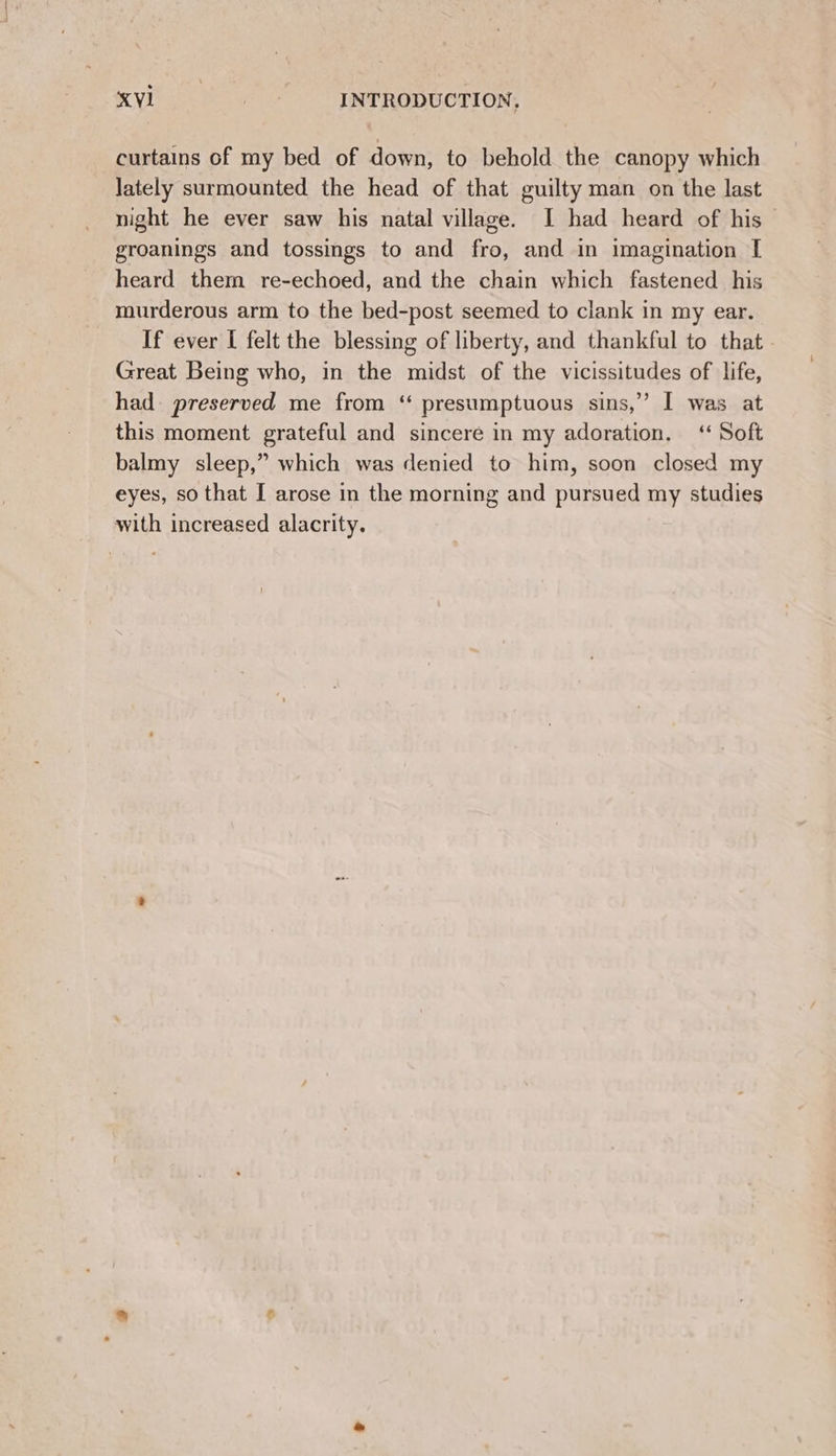 iyi oe : INTRODUCTION, curtains of my bed of down, to behold the canopy which lately surmounted the head of that guilty man on the last night he ever saw his natal village. I had heard of his groanings and tossings to and fro, and in imagination [ heard them re-echoed, and the chain which fastened his murderous arm to the bed-post seemed to clank in my ear. If ever I felt the blessing of liberty, and thankful to that - Great Being who, in the midst of the vicissitudes of life, had preserved me from “ presumptuous sins,” I was at this moment grateful and sincere in my adoration. ‘ Soft balmy sleep,” which was denied to him, soon closed my eyes, so that I arose in the morning and pursued my studies with increased alacrity.