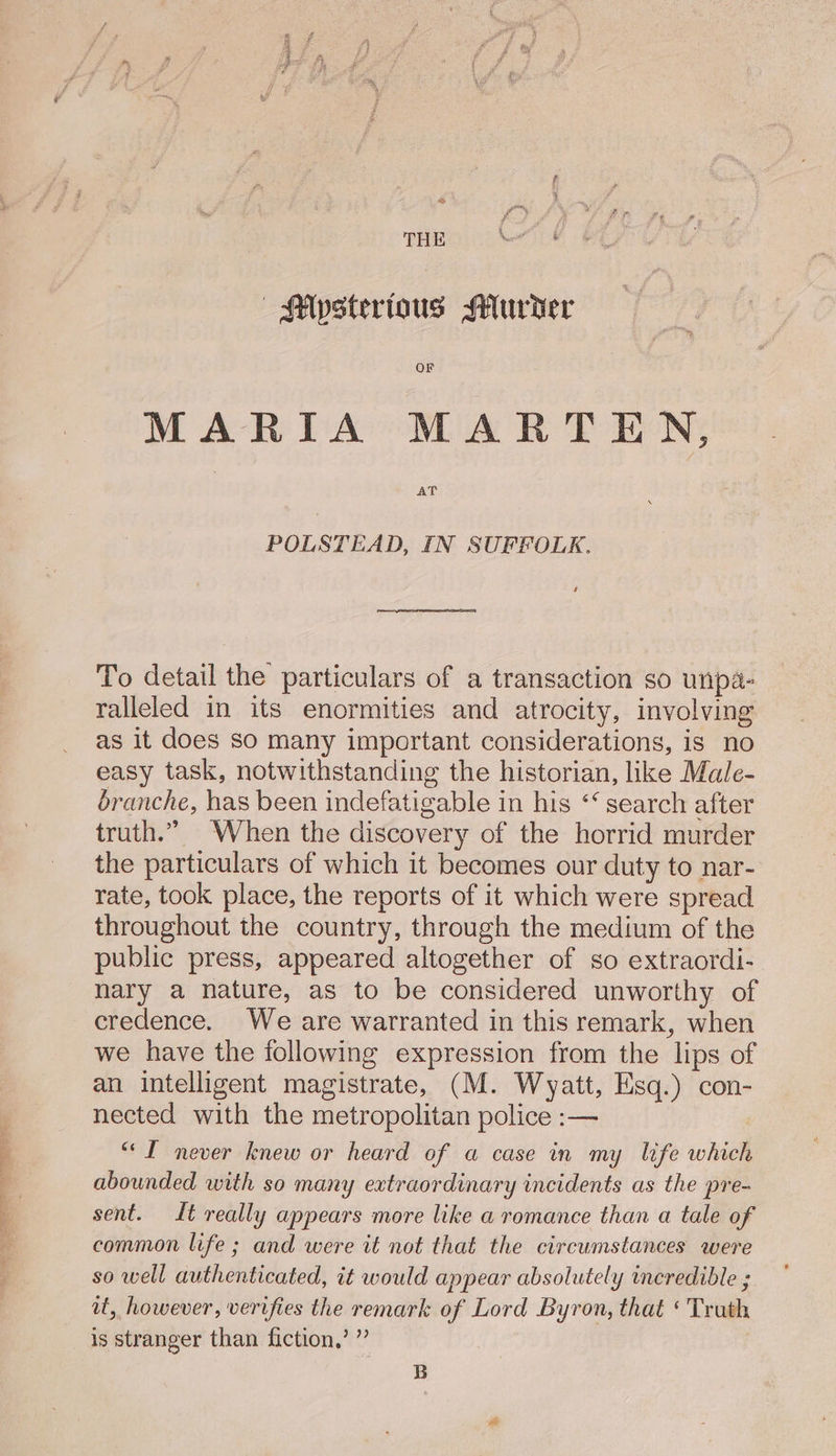 OF MARIA MARTEN, AT POLSTEAD, IN SUFFOLK. To detail the particulars of a transaction so unpa- ralleled in its enormities and atrocity, involving as it does so many important considerations, is no easy task, notwithstanding the historian, like Male- branche, has been indefatigable in his ‘‘ search after truth.” When the discovery of the horrid murder the particulars of which it becomes our duty to nar- rate, took place, the reports of it which were spread throughout the country, through the medium of the public press, appeared altogether of so extraordi- nary a nature, as to be considered unworthy of credence. We are warranted in this remark, when we have the following expression from the lips of an intelligent magistrate, (M. Wyatt, Esq.) con- nected with the metropolitan police :— “I never knew or heard of a case in my life which abounded with so many extraordinary incidents as the pre- sent. It really appears more like a romance than a tale of common life ; and were it not that the circumstances were so well authenticated, it would appear absolutely incredible ; at, however, verifies the remark of Lord Byron, that ‘ Trath is stranger than fiction,’ ” B