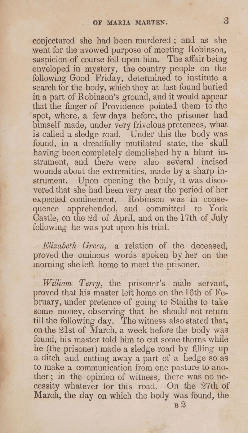 conjectured she had been murdered ; and as she went for the avowed purpose of meeting Robinson, suspicion of course fell upon him. The affair being enveloped in mystery, the country people on the following Good Friday, determined to institute a search for the body, which they at last found buried ina part of Robinson’s ground, and it would appear that the finger of Providence pointed them to the spot, where, a few days before, the prisoner had himself made, under very frivolous pretences, what is called a sledge road. Under this the body was found, in a dreadfully mutilated state, the skull having been completely demolished by a blunt in- strument, and there were also. several incised wounds about the extremities, made by a sharp in- strument. Upon opening the body, it was disco- vered that she had been very near the period of her expected confinement. Robinson was in conse- quence apprehended, and committed to York Castle, on the 2d of April, and on the 17th of July following he was put upon his trial. Hlizabeth. Green, a relation of the deceased, proved the ominous words spoken by her on the morning she left home to meet the prisoner. Wilham Terry, the prisoner’s. male servant, proved that his master left home on the 16th of Fe- bruary, under pretence of going to Staiths to take some money, observing that he should not return till the following day. ‘The witness also stated that, onthe 21st of March, a week before the body was found, his master told him to cut some thorns while he (the prisoner) made a sledge road by filling up | a ditch and cutting away a part of a hedge so as to make a communication from one pasture to ano- ther; in the opinion of witness, there was no ne- cessity whatever for this road. On the 27th of March, the day on which the body was found, the B2