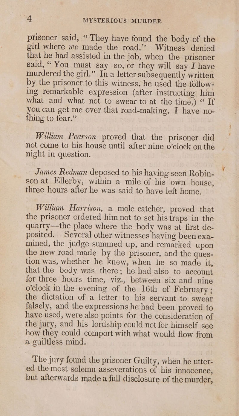 prisoner said, “They have found the body of the girl where we made the road.’? Witness denied that he had assisted in the job, when the prisoner said, “ You must say so, or they will say I have murdered the girl.” In a letter subsequently written by the prisoner to this witness, he used the follow- ing remarkable expression (after instructing him what and what not to swear to at the time,) “ If you can get me over that road-making, I have no- thing to fear.” Wilhkam Pearson proved that the prisoner did not come to his house until after nine o’clock on the night in question. James Redman deposed to his having seen Robin- son at Hllerby, within a mile of his own house, three hours after he was said to have left home. William Harrison, a mole catcher, proved that the prisoner ordered him not to set his traps in the quarry—the place where the body was at first de- posited. Several other witnesses having been exa- mined, the judge summed up, and remarked upon the new road made by the prisoner, and the ques- tion was, whether he knew, when he so made it, that the body was there; he had also to account for three hours time, viz., between six and nine o’clock in the evening of the 16th of February ; the dictation of a letter to his servant to swear falsely, and the expressions he had been proved to have used, were also points for the consideration of the jury, and his lordship could not for himself see how they could comport with what would flow from a guiltless mind. The jury found the prisoner Guilty, when he utter- ed the most solemn asseverations of his innocence, but afterwards madea full disclosure of the murder,