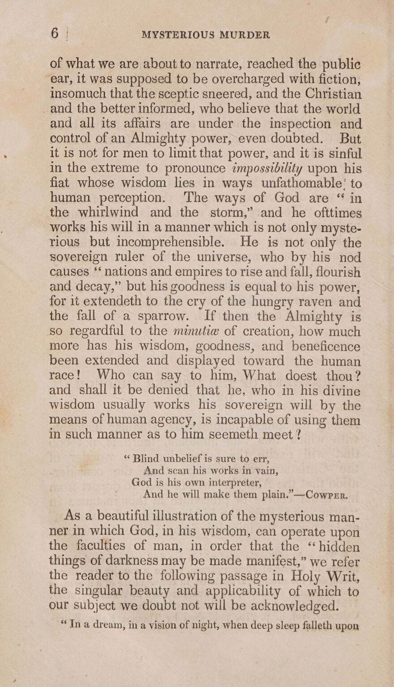 of what we are about to narrate, reached the public ear, it was supposed to be overcharged with fiction, insomuch that the sceptic sneered, and the Christian _and the better informed, who believe that the world and all its affairs are under the inspection and control of an Almighty power, even doubted. But it is not for men to limit that power, and it is sinful in the extreme to pronounce impossibility upon his fiat whose wisdom lies in ways unfathomable’ to human perception. The ways of God are “ in the whirlwind and the storm,” and he ofttimes works his will in a manner which is not only myste- rious but incomprehensible. He is not only the sovereign ruler of the universe, who by his nod causes ‘‘ nations and empires to rise and fall, flourish and decay,” but his goodness is equal to his power, for 1t extendeth to the cry of the hungry raven and the fall of a sparrow. If then the Almighty is so regardful to the minutiw of creation, how much more has his wisdom, goodness, and beneficence been extended and displayed toward the human race! Who can say to him, What doest thou? and shall it be denied that he, who in his divine wisdom usually works his sovereign will by the means of human agency, is incapable of using them in such manner as to him seemeth meet ? ‘¢ Blind unbelief is sure to err, And scan his works in vain, God is his own interpreter, And he will make them plain.”—Cowrrr. As a beautiful illustration of the mysterious man- ner in which God, in his wisdom, can operate upon the faculties of man, in order that the “hidden things of darkness may be made manifest,” we refer the reader to the following passage in Holy Writ, the singular beauty and applicability of which to our subject we doubt not will be acknowledged. “In a dream, in a vision of night, when deep sleep falleth upon