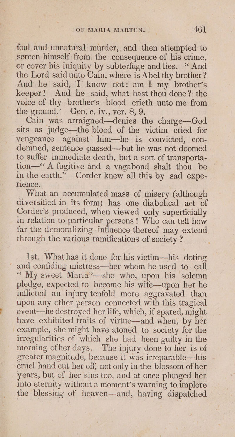 > foul and unnatural murder, and then attempted to screen himself from. the consequence of his crime, or cover his iniquity by subterfuge and lies. “ And the Lord said unto Cain, where is Abel thy brother ? And he said, I’ know not: am [ my brother’s keeper? And he said, what hast thou done? the voice of thy brother’s blood crieth unto me from the ground.’ Gen. c. iv., ver. 8, 9. Cain was arraigned—denies the charge—God vengeance against him—he is convicted, con- demned, sentence passed—but he was not doomed to suffer immediate death, but a sort of transporta- tion—‘‘ A fugitive and a vagabond shalt thou be in the earth.” Corder knew all this by sad expe- rience. What an accumulated mass of misery (although diversified in its form) has one diabolical act of Corder’s produced, when viewed only superficially in relation to particular persons ! Who can tell how far the demoralizing influence thereof may extend through the various ramifications of society ? Ist. What has it done for his victim—his doting and confiding mistress—her whom he used to. call ‘““ My sweet Maria”—she who, upon his solemn pledge, expected to become his wife—upon her he inflicted an injury tenfold more aggravated than upon any other person connected with this tragical have exhibited traits of virtue—and when, by her example, she might have atoned to society for the irregularities of which she had been guilty in the morning ofher days. The injury done to her is of greater magnitude, because it was irreparable—his cruel hand cut her off, not only in the blossom of her years, but of her sins too, and at once plunged her into eternity without a moment’s warning to implore the blessing of heaven—and, having dispatched