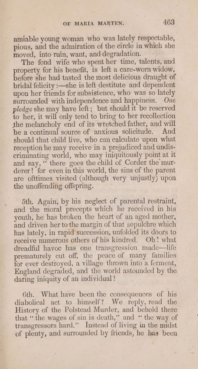 ~ amiable young woman who was lately respectable, pious, and the admiration of the circle in which she moved, into ruin, want, and degradation. The fond wife who spent her time, talents, and property for his benefit, is left a care-worn widow, before she had tasted the most delicious draught of bridal felicity :—she is left destitute and dependent upon her friends for subsistence, who was so lately surrounded with independence and happiness. One pledge she may have left; but should it be reserved to her, it will only tend to bring to her recollection the melancholy end of its wretched father, and will be a continual source of anxious solicitude. And . should that child live, who can calculate upon what reception he may receive in a prejudiced and undis- criminating world, who may iniquitously point at it and say, ‘‘ there goes the child of Corder the mur- derer! for even in this world, the sins of the parent are ofttimes visited (although very unjustly) upon the unoffending offspring. | 7 5th. Again, by his neglect of parental restraint, and the moral precepts which he received in his youth, he has broken the heart of an aged mother, and driven her tothe margin of that sepulchre which has lately, in rapid succession, unfolded its doors to receive numerous others of his kindred. Oh! what dreadful havoc has one transgression made—life prematurely cut-off, the peace of many families for ever destroyed, a village thrown into a ferment, daring iniquity of an individual! | 6th. What have been the consequences: of his diabolical act to himself? We reply, read the History of the Polstead Murder, and behold there that “‘the wages of sin is death,”’ and “ the way of transgressors hard.” Instead of living in the midst of plenty, and surrounded by friends, he has been oe