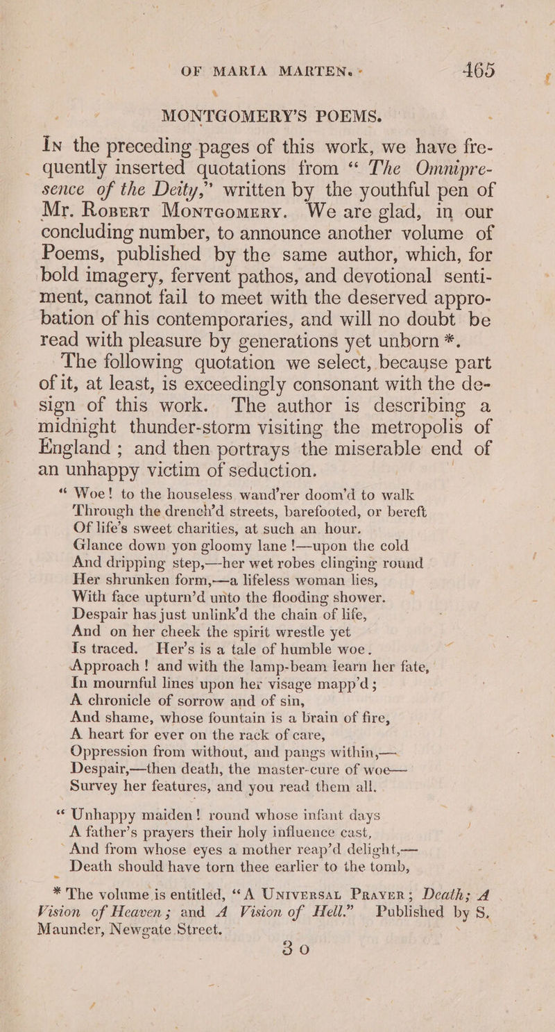 &amp; MONTGOMERY’S POEMS. In the preceding pages of this work, we have fre- _ quently inserted quotations from “ The Omnipre- sence of the Deity,” written by the youthful pen of Mr. Ropert Montrcomery. We are glad, in our concluding number, to announce another volume of Poems, published by the same author, which, for bold imagery, fervent pathos, and devotional senti- ment, cannot fail to meet with the deserved appro- bation of his contemporaries, and will no doubt be read with pleasure by generations yet unborn *. The following quotation we select, because part of it, at least, is exceedingly consonant with the de- sign of this work. The author is describing a midnight thunder-storm visiting the metropolis of England ; and then portrays the miserable end of an unhappy victim of seduction. | “Woe! to the houseless wand’rer doom’d to walk ‘Through the drench’d streets, barefooted, or bereft Of life’s sweet charities, at such an hour. Glance down yon gloomy lane !—upon the cold And dripping step,—her wet robes clinging round Her shrunken form,—a lifeless woman lies, With face upturn’d unto the flooding shower. Despair has just unlink’d the chain of life, And on her cheek the spirit wrestle yet Is traced. Her’s is a tale of humble woe. Approach ! and with the lamp-beam learn her fate, In mournful lines upon her visage mapp’d ; A chronicle of sorrow and of sin, And shame, whose fountain is a brain of fire, A heart for ever on the rack of care, Oppression from without, and pangs within,— Despair,—then death, the master-cure of woe— Survey her features, and you read them all. ‘* Unhappy maiden! round whose infant days A father’s prayers their holy influence cast, ’ And from whose eyes a mother reap’d delight,— Death should have torn thee earlier to the tomb, * The volume is entitled, “A Universat Prayer; Death; A Vision of Heaven; and A Vision of Hell.” Published by S, Maunder, Newgate Street. iat 30