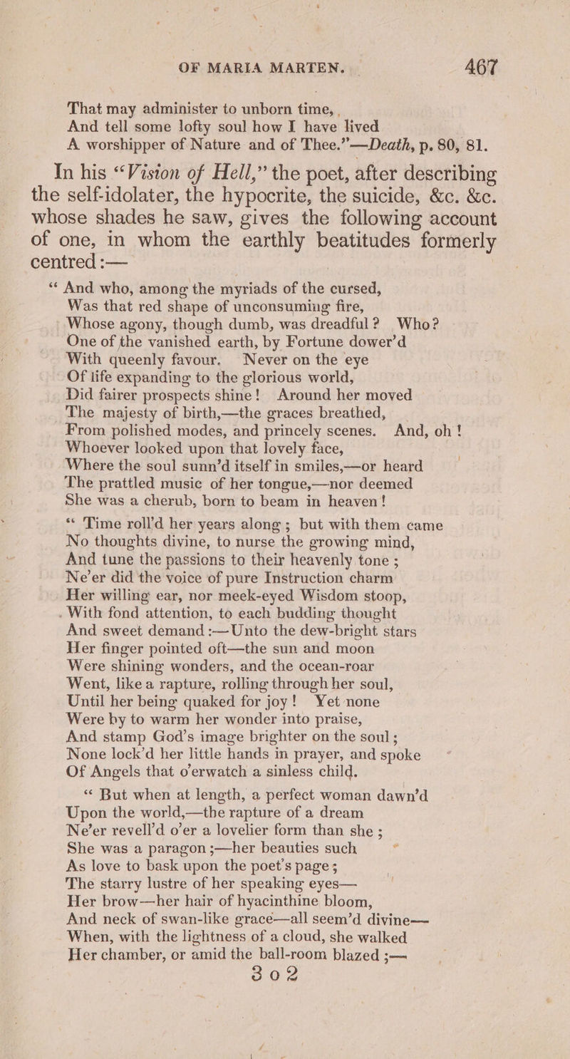 That may administer to unborn time, , And tell some lofty soul how I have lived A worshipper of Nature and of Thee.”—Death, p. 80, 81. In his “Vision of Hell,” the poet, after describing the self-idolater, the hypocrite, the suicide, &amp;c. &amp;c. whose shades he saw, gives the following account of one, in whom the earthly beatitudes formerly centred :— | ‘** And who, among the myriads of the cursed, Was that red shape of unconsumiug fire, Whose agony, though dumb, was dreadful? Who? One of the vanished earth, by Fortune dower’d With queenly favour. Never on the eye Of life expanding to the glorious world, Did fairer prospects shine! Around her moved — The majesty of birth,—the graces breathed, From polished modes, and princely scenes. And, oh! Whoever looked upon that lovely face, Where the soul sunn’d itself in smiles,—or heard The prattled music of her tongue,—nor deemed She was a cherub, born to beam in heaven! ** ‘Time roll’d her years along ; but with them came No thoughts divine, to nurse the growing mind, And tune the passions to their heavenly tone ; Ne’er did the voice of pure Instruction charm Her willing ear, nor meek-eyed Wisdom stoop, . With fond attention, to each budding thought And sweet demand :— Unto the dew-bright stars Her finger pointed oft—the sun and moon Were shining wonders, and the ocean-roar Went, like a rapture, rolling through her soul, Until her being quaked for joy! Yet none Were by to warm her wonder into praise, And stamp God’s image brighter on the soul; None lock’d her little hands in prayer, and spoke Of Angels that o’erwatch a sinless child. “« But when at length, a perfect woman dawn’d Upon the world,—the rapture of a dream Ne’er revell’d o’er a lovelier form than she ; She was a paragon ;—her beauties such f As love to bask upon the poet’s page ; The starry lustre of her speaking eyes— Her brow—her hair of hyacinthine bloom, And neck of swan-like grace—all seem’d divine— When, with the lightness of a cloud, she walked Her chamber, or amid the ball-room blazed ;— 302