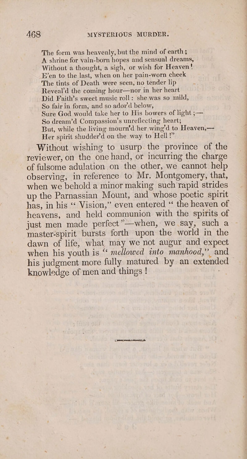 The form was heavenly, but the mind of earth ; A shrine for vain-born hopes and sensual dreams, Without a thought, a sigh, or wish for Heaven! -E’en to the last, when on her pain-worn cheek The tints of Death were seen, no tender lip Reveal’d the coming hour—nor in her heart Did Faith’s sweet music roll: she was so mild, So fair in form, and so ador’d below, Sure God would take her to His bowers of light ;— So dream’d Compassion’s unreflecting heart; But, while the living mourn’d her wing’d to Heaven,— Her spirit shudder’d on the way to Hell!” reviewer, on the one hand, or incurring the charge of fulsome adulation on the other, we cannot help observing, in reference to Mr. Montgomery, that, when we behold a minor making such'rapid strides up the Parnassian Mount, and whose poetic spirit has, in his ‘‘ Vision,” even entered ‘* the heaven of heavens, and held communion with the spirits of just men made perfect”—when, we say, such a ‘master-spirit bursts forth upon the world in the dawn of life, what may we not augur and expect when his youth is “ mellowed into manhood,” and knowledge of men and things ! : i emer preteen he