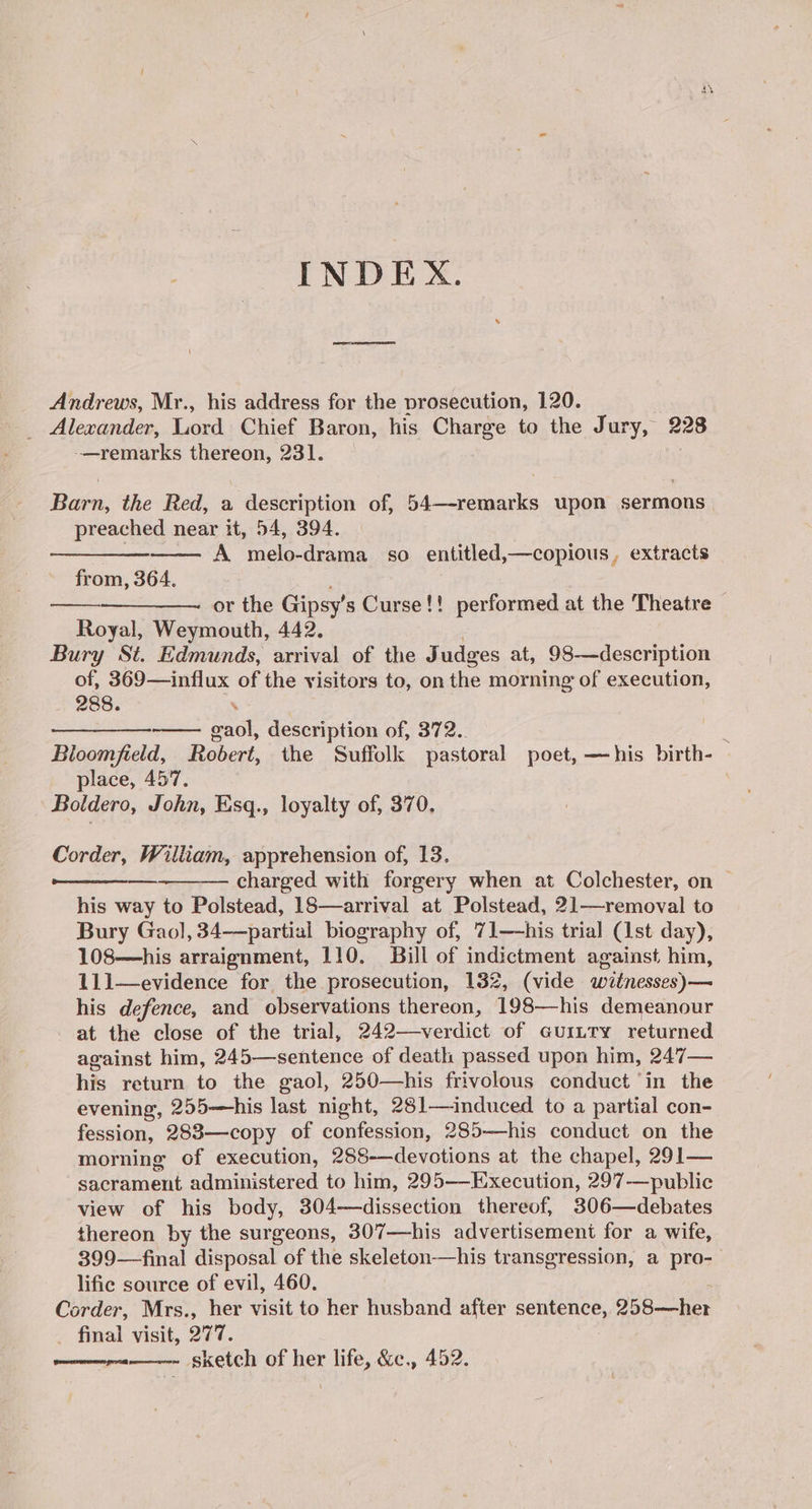 INDEX. Andrews, Mr., his address for the prosecution, 120. _ Alexander, Lord Chief Baron, his Charge to the Jury, 228 -—remarks thereon, 231. Barn, the Red, a description of, 54—-remarks upon sermons | preached near it, 54, 394. A melo-drama so entitled,—copious, extracts from, 364. : ——_—_— or the Gipsy’s Curse!! performed at the Theatre Royal, Weymouth, 442. Bury St. Edmunds, arrival of the J udges at, 98-—description of, 369—influx of the visitors to, on the morning of execution, 288. wo erat description of, 372.. E Bloomfield, Robert, the Suffolk pastoral poet, —his birth- place, 457. . Boldero, John, Esq., loyalty of, 370. Corder, William, apprehension of, 13, charged with forgery when at Colchester, on | his way to Polstead, 18—arrival at Polstead, 21—removal to Bury Gaol, 34—partial biography of, 71—his trial (1st day), 108—his arraignment, 110. Bill of indictment against him, 111—evidence for the prosecution, 132, (vide wztnesses)— his defence, and observations thereon, 198—his demeanour at the close of the trial, 242—verdict of GuiLTy returned against him, 245—sentence of death passed upon him, 247— his return to the gaol, 250—his frivolous conduct ‘in the evening, 255—his last night, 281—induced to a partial con- fession, 2838—copy of confession, 285—his conduct on the morning of execution, 288-—devotions at the chapel, 291— patent administered to him, 295—Execution, 297-——public view of his body, 304—dissection thereof, 306—debates thereon by the surgeons, 307—his advertisement for a wife, 399—final disposal of the skeleton-——his transgression, a pro-— lific source of evil, 460. Corder, Mrs., her visit to her husband after sentence, 258-—her _ final visit, 277. sketch of her life, &c., 452.