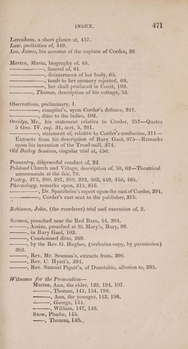 Lavenham, a short glance at, 457. - Law, prolixities of, 449, Lea, James, his account of the capture of Corder, 20, an Maria, biography of, 40. , funeral of, 61. | cs , disinterment of her body, 65. » tomb to her memory rejected, 68. » her skull produced i in Court, 192. ; Thomas, description of his cottage, 53. ee ce Observations, preliminary, U6 , compiler’s, upon Corder’s defence, 321. —, ditto to the ladies, 402. perigee, Mr. .. his statement relative to Corder, Dien Quotes 5 Geo. IV. cap. 31, sect. 5, 261. i ——, statement of, relative to Corder’s confession, S11 Extracts from his description of Bury Gaol, 375—Remarks upon his invention of the Tread-mill, 374. Old Bailey Sessions, singular trial at, 450. Peasantry, digeraceful conduct of, 32. _Polstead Church and Village, description of, 50, mich ghe amusements at the fair, q 0. es Poetry, 275, 280, 287, 288, 323, 403, 449, 450, 465. Phrenology, remarks upon, 315, 816. -, Dr. Spurzheim’s report upon the cast of Corder, 391, , Corder’s cast sent to the publisher, 315. 4 \ Robinson, John, (the murderer) trial and execution of, 2. Sermon, preached near the Red Barn, 54, 394. , Assize, preached at St. Mary’s, Bury, 99. , in Bury Gaol, 103. , Condemned ditto, 269. ; by the Rev. G. Hughes, (verbatim copy, by permission) , 382. , Rev. Mr. Seaman’s, extracts from, aoe: , Rev. C. Hyatt’s, 394. , Rev. Samuel Pigott’s, of Dunstable, sere ia: 395. Witnesses for the Prosecution— Marten, Ann, the elder, 132, 194, 197. , Thomas, 141, 154, 198. , Ann, the younger, 143, 196. , George, 144. 2 , William, 147, 148, Stow, Phebe, 145. we, ‘Thomas, 148, .