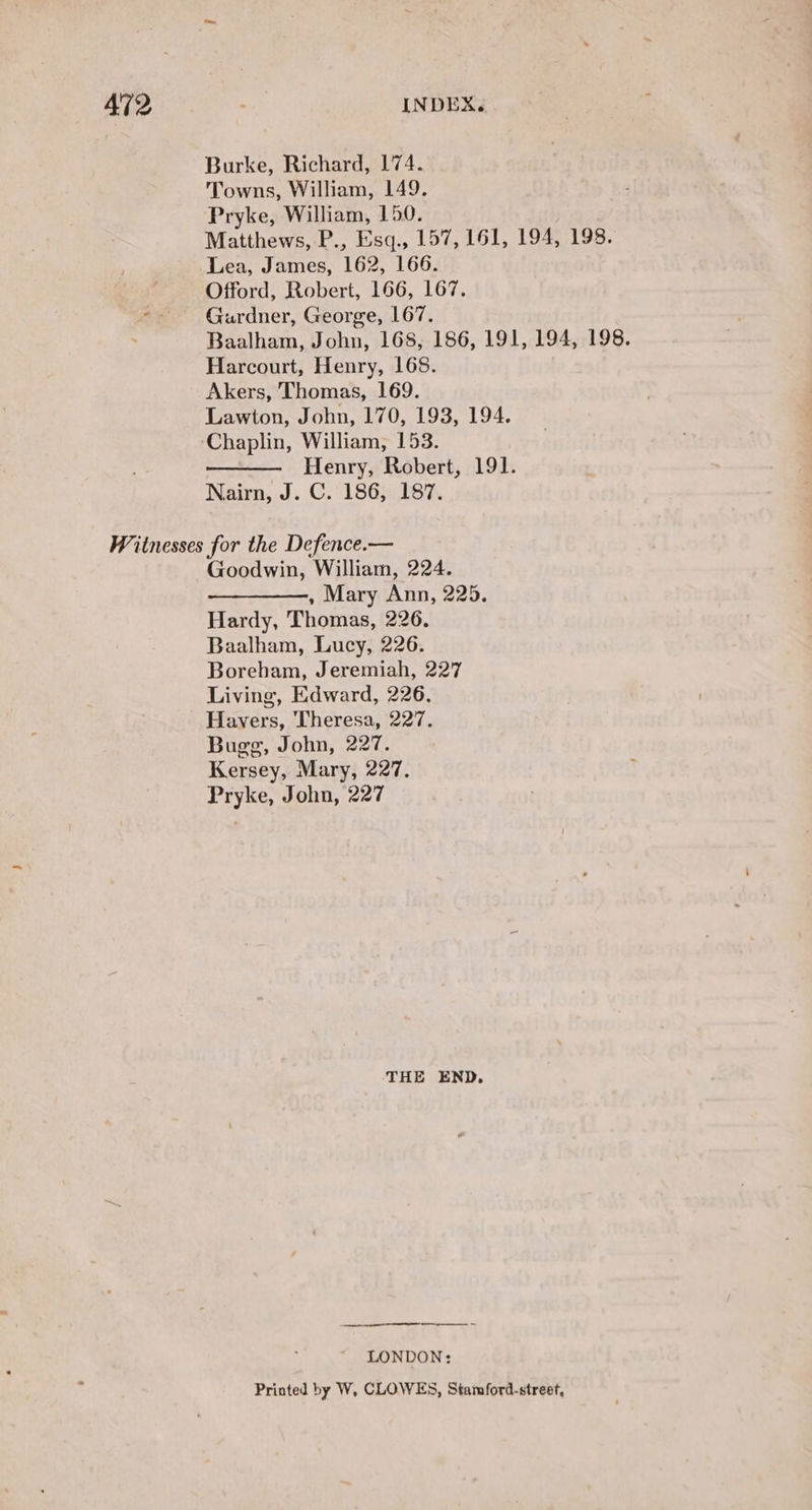 Burke, Richard, 174. Towns, William, 149. Pryke, William, 150. Matthews, P., Esq., 157, 161, 194, 198. Lea, James, 162, 166. Offord, Robert, 166, 167. Mie Gurdner, George, 167. Baalham, John, 168, 186, 191, 194, 198. Harcourt, Henry, 168. Akers, Thomas, 169. Lawton, John, 170, 193, 194. Chaplin, William, 153. Henry, Robert, 191. Nairn, J. C.'186, 187. Witnesses for the Defence.— Goodwin, William, 224. ——_————, Mary Ann, 225. Hardy, Thomas, 226. Baalham, Lucy, 226. Boreham, Jeremiah, 227 Living, Edward, 226. Havers, Theresa, 227. Bugg, John, 227. Kersey, Mary, 227. Pryke, John, 227 THE END. ST I ct LONDON: Printed by W, CLOWES, Stamford-street,