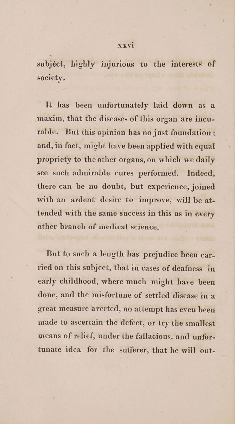 subjéct, highly injurious to the interests of society. It has been unfortunately laid down as a maxim, that the diseases of this organ are incu- rable. But this opinion has no just foundation ; and, in fact, might have been applied with equal propriety to the other organs, on which we daily see such admirable cures performed. Indeed, there can be no doubt, but experience, joined with an ardent desire to improve, will be at- tended with the same success in this as in every other branch of medical science. But to such a length has prejudice been car- ried on this subject, that in cases of deafness in early childhood, where much might have been done, and the misfortune of settled disease in a great measure averted, no attempt has even been made to ascertain the defect, or try the smallest means of relief, under the fallacious, and unfor- tunate idea for the sufferer, that he will out-
