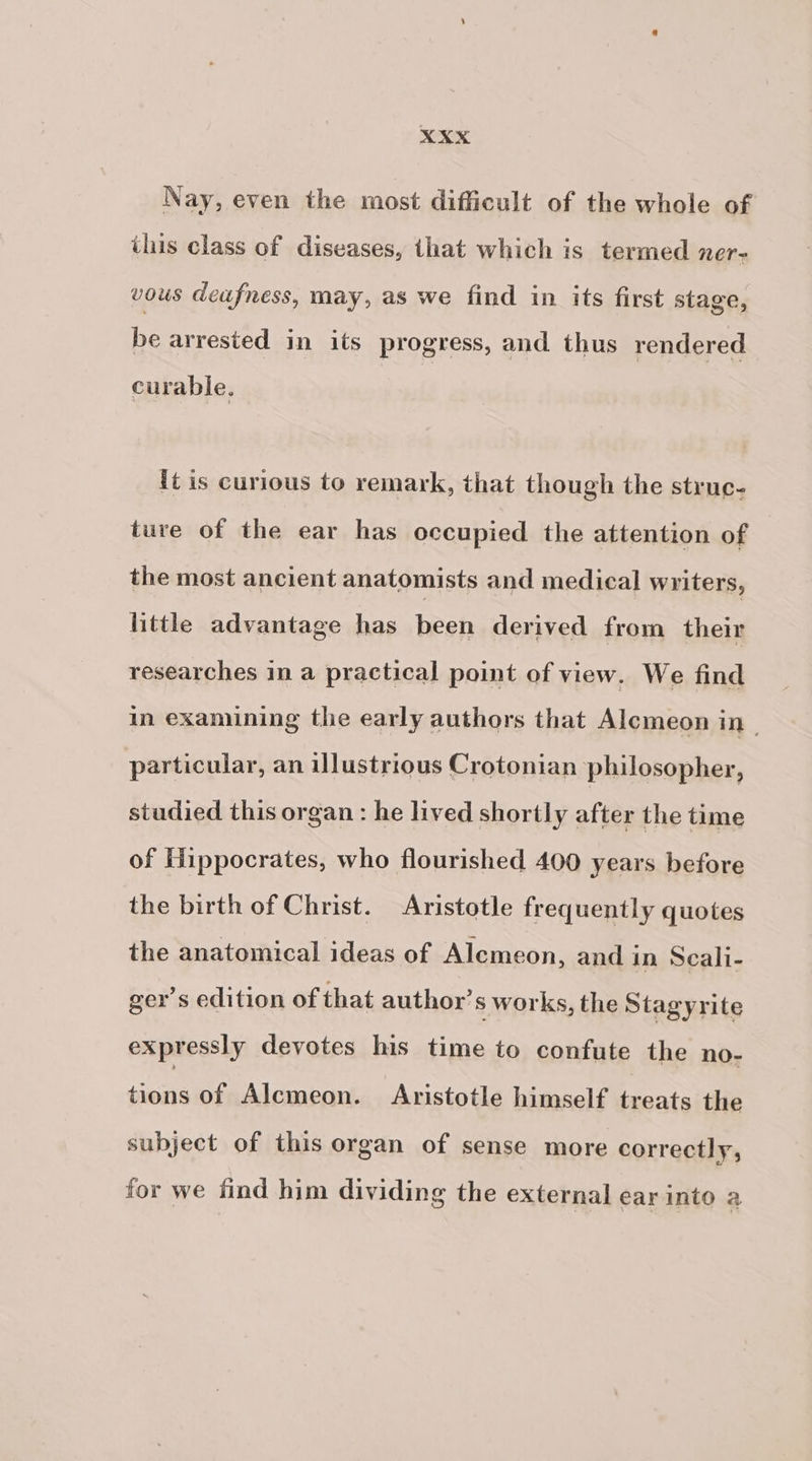 Nay, even the most difficult of the whole of this class of diseases, that which is termed ner= vous deafness, may, as we find in its first stage, be arrested in its progress, and thus rendered curable. it is curious to remark, that though the struc- ture of the ear has occupied the attention of the most ancient anatomists and medical writers, little advantage has been derived from their researches in a practical point of view. We find in examining the early authors that Alemeon in particular, an illustrious Crotonian philosopher, studied this organ : he lived shortly after the time of Hippocrates, who flourished 400 years before the birth of Christ. Aristotle frequently quotes the anatomical ideas of Alemeon, and in Scali- ger’s edition of that author’ s works, the Stagyrite expressly devotes his time to confute the no- tions of Alemeon. Aristotle himself treats the subject of this organ of sense more correctly, for we find him dividing the external ear into a