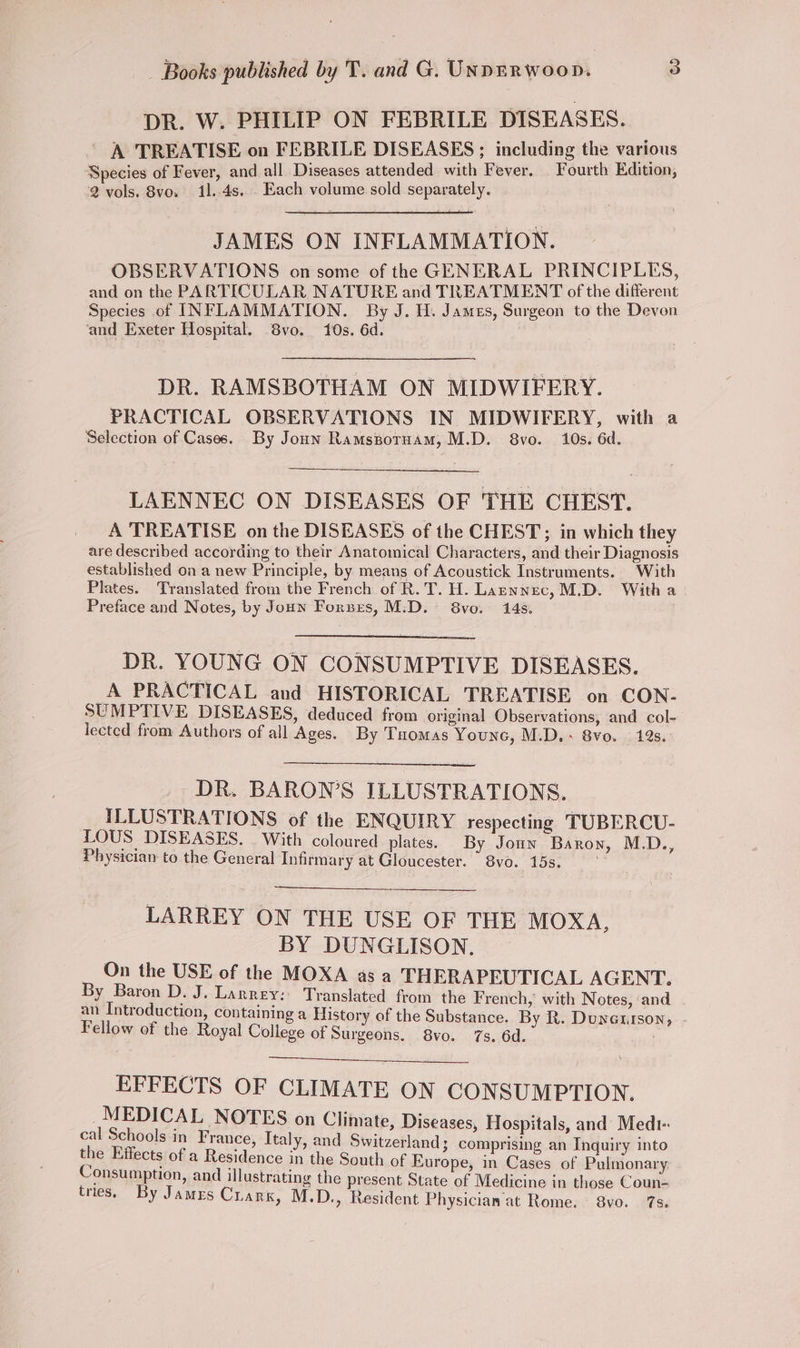 DR. W. PHILIP ON FEBRILE DISEASES. A TREATISE on FEBRILE DISEASES; including the various Species of Fever, and all Diseases attended with Fever, Fourth Edition, 2 vols. 8vo, 11..4s... Each volume sold separately. JAMES ON INFLAMMATION. OBSERVATIONS on some of the GENERAL PRINCIPLES, and on the PARTICULAR NATURE and TREATMENT of the different Species of INFLAMMATION. By J. H. James, Surgeon to the Devon ‘and Exeter Hospital. 8vo. 10s. 6d. | DR. RAMSBOTHAM ON MIDWIFERY. PRACTICAL OBSERVATIONS IN MIDWIFERY, with a Selection of Cases. By Joun Ramsporuam, M.D. 8vo. 10s. 6d. LAENNEC ON DISEASES OF THE CHEST. A TREATISE on the DISEASES of the CHEST; in which they are described according to their Anatomical Characters, and their Diagnosis established on a new Principle, by means of Acoustick Instruments. With Plates. Translated from the French of R.T. H. Laznnec, M.D. With a Preface and Notes, by Joun Forses, M.D. 8vo. 145. DR. YOUNG ON CONSUMPTIVE DISEASES. A PRACTICAL and HISTORICAL TREATISE on CON- SUMPTIVE DISEASES, deduced from original Observations, and col- lected from Authors of all Ages. By Tuomas Younc, M.D, + 8vo. 12s. : DR. BARON’S ILLUSTRATIONS. ILLUSTRATIONS of the ENQUIRY respecting TUBERCU- LOUS DISEASES, | With coloured plates. By Joun Baron, M.D., Physician to the General Infirmary at Gloucester. 8vo. 15s. LARREY ON THE USE OF THE MOXA, BY DUNGLISON. On the USE of the MOXA asa THERAPEUTICAL AGENT. By Baron D. J. Larrey:: Translated from the French, with Notes, and an Introduction, containing a History of the Substance. By R. Dunenrson Fellow of the Royal College of Surgeons. 8vo. 7s. 6d. : os EFFECTS OF CLIMATE ON CONSUMPTION. _MEDICAL NOTES on Climate, Diseases, Hospitals, and Medt-: cal Schools in France, Italy, and Switzerland; comprising an Inquiry into the Effects of a Residence in the South of Europe, in Cases of Pulmonary Consumption, and illustrating the present State of Medicine in those Coun- tries. By James Crark, M.D., Resident Physicianat Rome. 8vo. 7s.