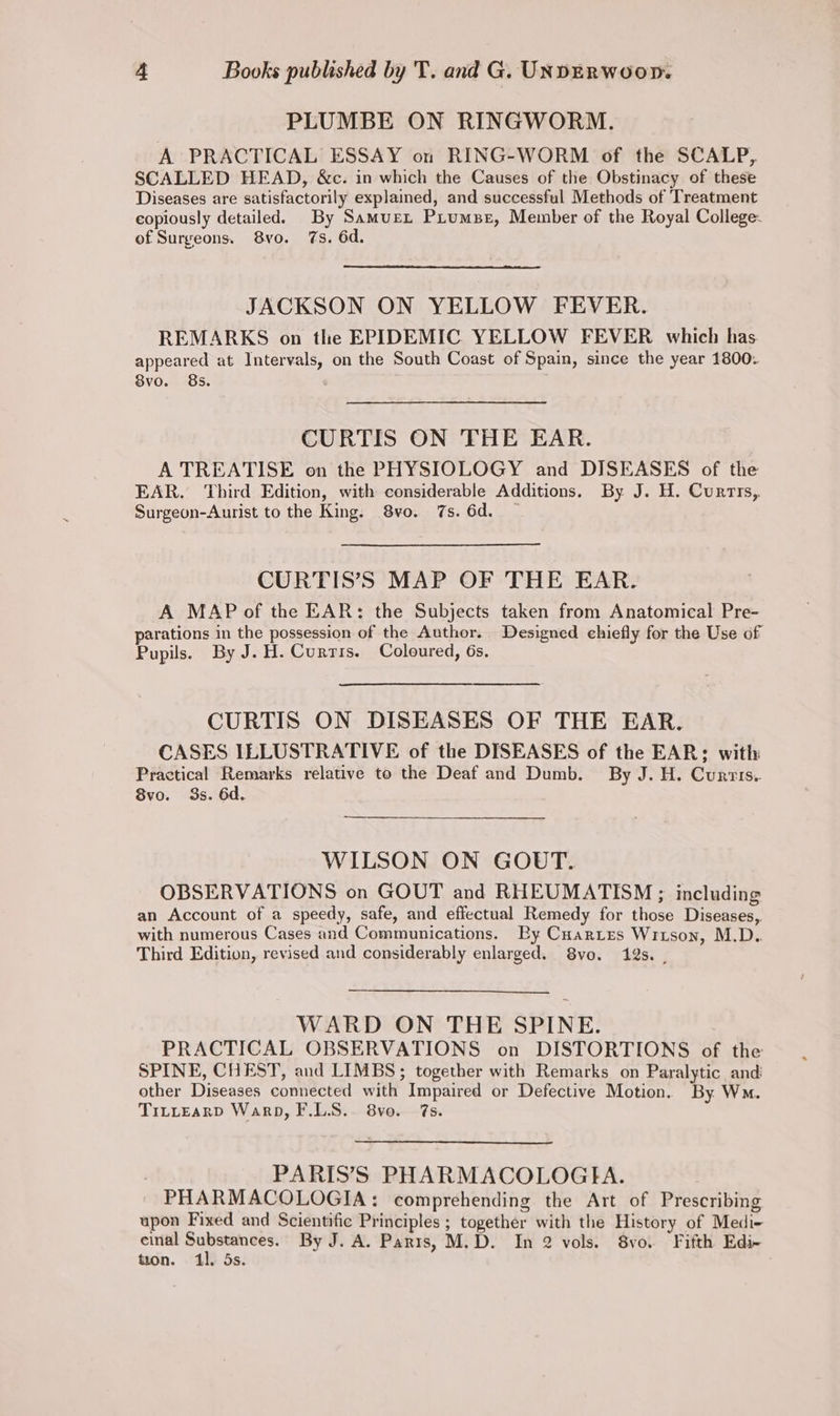 PLUMBE ON RINGWORM. A PRACTICAL ESSAY on RING-WORM of the SCALP, SCALLED HEAD, &c. in which the Causes of the Obstinacy of these Diseases are satisfactorily explained, and successful Methods of Treatment copiously detailed. By Samurx Prumse, Member of the Royal College- of Surgeons. 8vo. 7s. 6d. JACKSON ON YELLOW FEVER. REMARKS on tlhe EPIDEMIC YELLOW FEVER which has appeared at Intervals, on the South Coast of Spain, since the year 1800. 8vo. 8s. CURTIS ON THE EAR. A TREATISE on the PHYSIOLOGY and DISEASES of the EAR, Third Edition, with considerable Additions. By J. H. Currrs,. Surgeon-Aurist to the King: 8vo. 7s. 6d. — CURTIS’S MAP OF THE EAR. A MAP of the EAR: the Subjects taken from Anatomical Pre- parations in the possession of the Author. Designed chiefly for the Use of Pupils. By J. H. Curris. Coloured, 6s. CURTIS ON DISEASES OF THE EAR. CASES ILLUSTRATIVE of the DISEASES of the EAR; with Practical Remarks relative to the Deaf and Dumb. By J. H. Curris. 8vo. 3s. 6d. WILSON ON GOUT. OBSERVATIONS on GOUT and RHEUMATISM ; including an Account of a speedy, safe, and effectual Remedy for those Diseases, with numerous Cases and Communications. Py Cuartes Wrison, M.D. Third Edition, revised and considerably enlarged. Svo. 19s. | WARD ON THE SPINE. PRACTICAL OBSERVATIONS on DISTORTIONS of the SPINE, CHEST, and LIMBS; together with Remarks on Paralytic and other Diseases connected with Impaired or Defective Motion. By Wm. TiLLEARD Warp, F.LS.. 8vo. 7s. . PARIS’S PHARMACOLOGIHA. PHARMACOLOGIA: comprehending the Art of Prescribing upon Fixed and Scientific Principles ; together with the History of Medi- cinal Substances. By J. A. Parts, M.D. In 2 vols. 8vo. Fifth Edi- tion. 11. 5s.