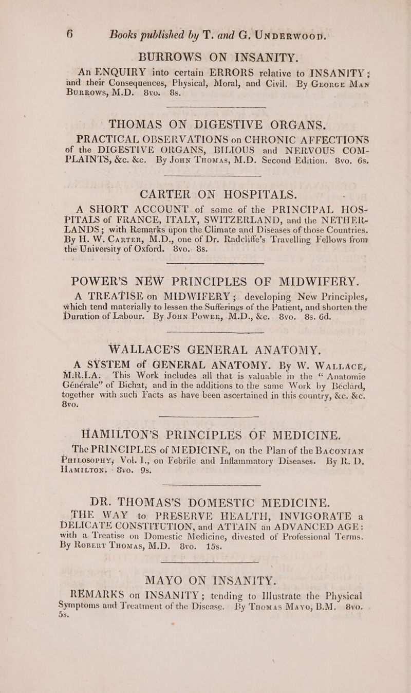 BURROWS ON INSANITY. An ENQUIRY into certain ERRORS relative to INSANITY &lt; and their Consequences, Physical, Moral, and Civil. By Grorcre Maw Burrows, M.D. 8vo. 8s. THOMAS ON DIGESTIVE ORGANS. PRACTICAL OBSERVATIONS on CHRONIC AFFECTIONS of the DIGESTIVE ORGANS, BILIOUS and NERVOUS COM- PLAINTS, &amp;c. &amp;c. By Jonn Tuomas, M.D. Second Edition. 8vo. 6s. CARTER: ON HOSPITALS. A SHORT ACCOUNT of some of the PRINCIPAL HOS- PITALS of FRANCE, ITALY, SWITZERLAND, and the NETHER- LANDS; with Remarks upon the Climate and Diseases of those Countries. By Hi. W. Carrer, M.D., one of Dr. Radcliffe’s Travelling Fellows fronr the University of Oxford. 8vo. 8s. POWER’S NEW PRINCIPLES OF MIDWIFERY. A TREATISE on MIDWIFERY ;. developing New Principles, which tend materially to lessen the Sufferings of the Patient, and shorten the Duration of Labour. By Joun Power, M.D., &amp;c.. 8vo. 8s. 6d. WALLACE’S GENERAL ANATOMY. A SYSTEM of GENERAL ANATOMY. By W. WALLACE, M.R.LA. This Work includes all that is valuable im the “ Anatomie Générale” of Bichat, and in the additions to the same Work by Beéclard, together with such Facts as have been ascertained in this country, &amp;c. &amp;c. 8vo. HAMILTON’S PRINCIPLES OF MEDICINE. . The PRINCIPLES of MEDICINE, on the Plan of the Baconran Purtosopuy; Vol. I., on Febrile and Inflammatory Diseases. By R. D. HamILton,. « 8vo. 9s. _ DR. THOMAS’S DOMESTIC MEDICINE. THE WAY to PRESERVE HEALTH, INVIGORATE a DELICATE CONSTITUTION, and ATTAIN an ADVANCED AGE: with a Treatise on Domestic Medicine, divested of Professional Terms. By Ronert Tuomas, M.D. 8vo. 15s. MAYO ON INSANITY. REMARKS on INSANITY; tending to Illustrate the Physical Symptoms and Treatment of the Disease. Ry Tnomas Mayo, B.M. 8vo. 3S.