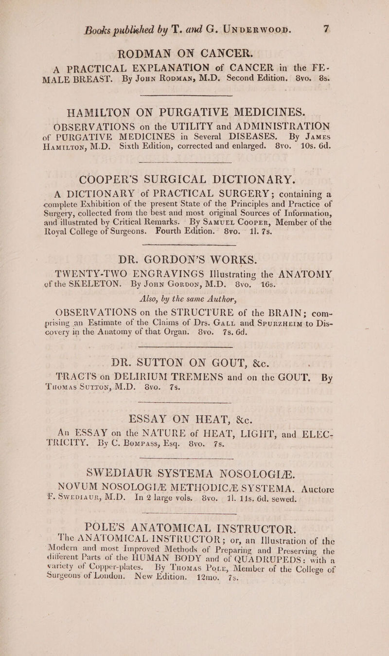 RODMAN ON CANCER. A PRACTICAL EXPLANATION of CANCER in the FE- MALE BREAST. By Joun Ropman, M.D. Second Edition. 8vo. 8s. HAMILTON ON PURGATIVE MEDICINES. OBSERVATIONS on the UTILITY and ADMINISTRATION of PURGATIVE MEDICINES in Several DISEASES. By James Hamriton, M.D. Sixth Edition, corrected and enlarged. S8vo. 10s. 6d. ‘COOPER’S SURGICAL DICTIONARY. A DICTIONARY of PRACTICAL SURGERY; containing a complete Exhibition of the present State of the Principles and Practice of Surgery, collected from the best and most original Sources of Information, and illustrated by Critical Remarks. _By Samuer Cooper, Member of the Royal College of Surgeons. Fourth Edition. 8vo. 11. 7s. DR. GORDON’S WORKS. TWENTY-TWO ENGRAVINGS Illustrating the ANATOMY of the SKELETON. By Jonn Gorvoy, M.D. 8vo. 16s. Also, by the same Author, OBSERVATIONS on the STRUCTURE of the BRAIN; com- prising an Estimate of the Claims of Drs. Gari and SpurzHeim:-to Dis- covery in the Anatomy of that Organ. 8vo. 7s. 6d. DR. SUTTON ON GOUT, &amp;e. . TRACTS on DELIRIUM TREMENS and on the GOUT, By Tuomas Sutron, M.D. 68vo. 7s. ESSAY ON HEAT, &amp;c. An ESSAY on the NATURE of HEAT, LIGHT, and ELEC- TRICITY, By C. Bompass, Esq. 8vo. 7s. SWEDIAUR SYSTEMA NOSOLOGILE. NOVUM NOSOLOGIZ METHODICZ SYSTEMA. Auctore Y.Sweoiaur, M.D. In 2 large vols. 8vo. 11. 114s. 6d. sewed. Se } POLE’S ANATOMICAL INSTRUCTOR. | The ANATOMICAL INSTRUCTOR; or, an Illustration of the ‘Modern and most Improved Methods of Preparing and Preserving the diiferent Parts of the HUMAN BODY and of QUADRUPEDS: with a varicty of Copper-plates. By Tuomas Pore, Member of the College of Surgeons of Loudon. New Edition. 12mo. 7s.