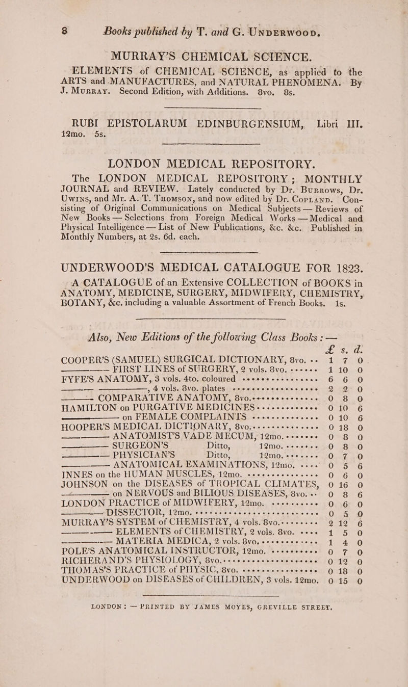MURRAY’S CHEMICAL SCIENCE. ELEMENTS of CHEMICAL SCIENCE, as applied to the ARTS and. MANUFACTURES, and NATURAL PHENOMENA. By J. Murray. Second Edition, with Additions. 8vo. 8s. RUBI EPISTOLARUM EDINBURGENSIUM,. Libri III. 12mo. 5s. LONDON MEDICAL REPOSITORY. The LONDON MEDICAL REPOSITORY ; MONTHLY JOURNAL and REVIEW, - Lately conducted by Dr. Burrows, Dr. Owrns, and Mr. A. T. Tomson, and now edited by Dr. Copranp. Con- sisting of Original Communications on Medical Subjects — Reviews of New Books — Selections from Foreign Medical Works — Medical and Physical Intelligence — List of New Publications, &amp;c. &amp;c. Published in Monthly Numbers, at 2s. 6d. each. UNDERWOOD’S MEDICAL CATALOGUE FOR 1893. A CATALOGUE of an Extensive COLLECTION of BOOKS in ANATOMY, MEDICINE, SURGERY, MIDWIFERY, CHEMISTRY, BOTANY, &amp;c. including a valuable Assortment of French Books. 1s. Also, New Editions of the following Class Books : tS. COOPER’S (SAMUEL) SURGICAL DICTIONARY, 8vo.-- 1 7 0 —-— FIRST LINES of SURGERY, 2 vols. 8vo. ------ 410 0 FYFE’S ANATOMY, 3 vols. 4to. coloured eeeeeeseeeeseees 6 6 O —-— ————_,, 4. vols. 8vo. plates ccceceesccecceeees 2 2 Q - COMPARATIVE ANATOMY, 8vo.eseeeereeeeess O 8 O HAMILTON on PURGATIVE MEDICINES .-.«--+-ceeeeee 0 10 6 on FEMALE COMPLAINTS ~--ee--eee cores 010 6 HOOPER’S MEDICAL DICTIONARY, 8vo..---+-+- sreeee 018 O —— ANATOMIST’S VADE MECUM, 12mo.++++++* 0 8 Q — SURGEON’S Ditto, 12mo0. +--+ O 8 O — PHYSICIAN'S Ditto, 12mod.‘s99.+-. 0.7.0 a ANATOMICAL EXAMINATIONS, 12mo. ---- 0 5 6 INNES on the HUMAN MUSCLES, 12mo, ---+++-e+e-0-ee 06140 JOHNSON on the DISEASES of TROPICAL CLIMATES, 0 16 0 —+—_——— on NERVOUS and BILIOUS DISEASES, 8vo.-- 0 8 6 LONDON PRACTICE of MIDWIFERY, 12mo. «-++....- *:s0,56r 0 -— DISSECTOR, 1L2mo. coerce es ccccccrecccsarece - O.5 @ MURRAY’S SYSTEM of CHEMISTRY, 4 vols. 8vo.-.+-+.-. 212 6 ——_— -———- ELEMENTS of CHEMISTRY, 2 vols. 8vo. ---.+ 1 5 O ——__———--— MATERIA MEDICA, 2 vols. Bvo. e-eeeeee-+es 4 4 O POLE’S ANATOMICAL INSTRUCTOR, 12mo. «-+seesees 9 7 O RICHERAND’S PHYSIOLOGY, 8vo.+++eeecesecceeceveees 9:12 O THOMAS’S PRACTICE of PHYSIC, 8vo. .-2+----e- coesee O18 O UNDERWOOD on DISEASES of CHILDREN, 3 vols.12mo. 015 0 LONDON : — PRINTED BY JAMES MOYES, GREVILLE STREET.