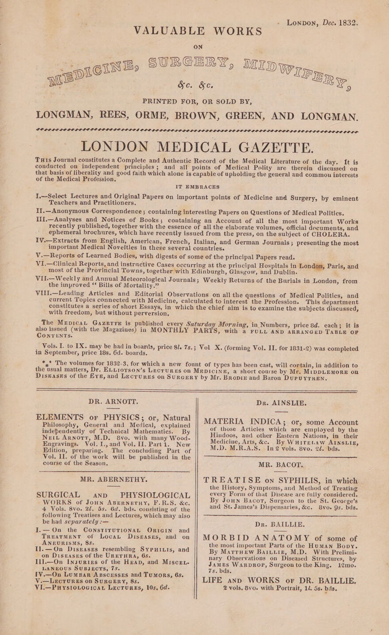 - Lewnpon, Dec. 1832. VALUABLE WORKS ON SURGERY, Mrpwp | GIN Bs : WIR 0. y bo. &amp;e. PER, LONGMAN, REES, ORME, BROWN, GREEN, AND LONGMAN. POE LPLE SP POPGLDO LE SOLE SO LPGPG PLO IP LIDP LP LGQGLPLOLD LODE DOGO LP LIOLDG PO LGPLE DH GLP LOE LE SOLO DG OD LF LONDON MEDICAL GAZETTE. Tats Journal constitutes a Complete and Authentic Record of the Medical Literature of the day. It is conducted on independent principles; and all points of Medical Polity are therein discussed on that basis of liberality and good faith which alone is capable of upholding the general and common interests of the Medical Profession. sie IT EMBRACES I,—-Select Lectures and Original Papers on important points of Medicine and Surgery, by eminent Teachers and Practitioners. IJ.—Anonymous Correspondence; containing interesting Papers on Questions of Medical Politics. iIlI.—Analyses and Notices of Books; containing an Account of all the most important Works recently published, together with the essence of all the elaborate volumes, official documents, and ephemeral brochures, which have recently issued from the press, on the subject of CHOLERA. IV.—Extracts from English, American, French, Italian, and German Journals ; presenting the most important Medical Novelties in these several countries. V.—Reports of Learned Bodies, with digests of some of the principal Papers read. VI.—Clinical Reports, and instructive Cases occurring at the principal Hospitals in London, Paris, and most of the Provincial Towns, together with Edinburgh, Glasgow, and Dublin. © VII.—Weekly and Annual Meteorological Journals; Weekly Returns of the Burials in London, from the improved ‘* Bills of Mortality.” VIII.—Leading Articles and Editorial Observations on all the questions of Medical Politics, and current Topics connected with Medicine, calculated to interest the Profession. This department constitutes a series of short Essays, in which the chief aim is to examine the subjects discussed, with freedom, but without perversion, The MEDICAL GazETrTe is published every Saturday Morning, in Numbers, price 8d. each; it is also issued (with the Magazines) in MONTHLY PARTS, with a FULL AND ARRANGED TABLE OF Conrenrts. Vols. I, to TX. may be had in boards, price 8]. 7s.; Vol X. (forming Vol. II. for 1831-2) was completed in September, price 18s. 6d. boards. *,* The volumes for 1832-3, for which a new fount of types has been cast, will cortain, in addition to the usual matters, Dr. ELLiorson’s Lectures on MeDIciNE, a short course by Mr. MipDLEMORE on DiskasEs of the Frys, and Lecrures on SuRGERY by Mr. Bropiz and Baron DuruyTKen. DR. ARNOTT. Dr. AINSLIE. ae Ov PHYSICS. on, Natural’) MATERIA~ ENDICA«, ory Some, Kecount Philosophy, General and Medical, explained ; : ; of those Articles which are employed by the on ene ne Des eee ey Hindoos, avd other Eastern Nations, in their Ba craviods a i. and Vol. II Pane Ae Medicine, Arts, &amp;c. By WHITELAW AINSLIE, s eo 4 “9 e ° a e Edition, preparing. The concluding Part of M.D. M.R.A.S. In 2 vols. 8vo. 2d. bds. Vol. II. of the work will be published in the ing sis ai ee Mae oe BE LT IS Te course of the Season. MR. BACOT.. MR. ABERNETHY. | TREATISE on SYPHILIS, in which eae the History, Symptoms, and Method of Treating ; every Form of that Disease are fully considered. eae ee ae cel By Joun Bacor, Surgeon to the St. George’s 4 Vols. 8vo. 2¢. 5s. 6d. bds. consisting of the and St. James’s Dispensaries, &amp;c. 8vo. 9s. bds. _ following Treatises and Lectures, which may also be had separately:— - Dr. BAILLIE. I.— On the CONSTITUTIONAL ORIGIN and cas TREATMENT of Locau Diseases, and on MORBID ANATOMY of some of ANBURISMS, 85. : the most important Parts of the Human Bopy. Il.—On Diseases resembling SyPHILIs, and By Marryew Baivuis, M.D. With Prelimi- on Diseases of the URETHRA, 6s. nary Observations on Diseased Structures, by I1I].—On Insurtes of the Hap, and Miscex- James WaRpDROP, Surgeon to the King. 12mo. rpeous SELECTS: 7s. a a 75, bas. — uSSES and TuMORS, 6s. We mngs Ca Sapecny, 80 ; LIFE anp WORKS or DR. BAILLIE, Vi.—PuysioLocican Lectures, 10s, 6d. 2 vols. 8v0. with Portrait, 14. 5s. hds.