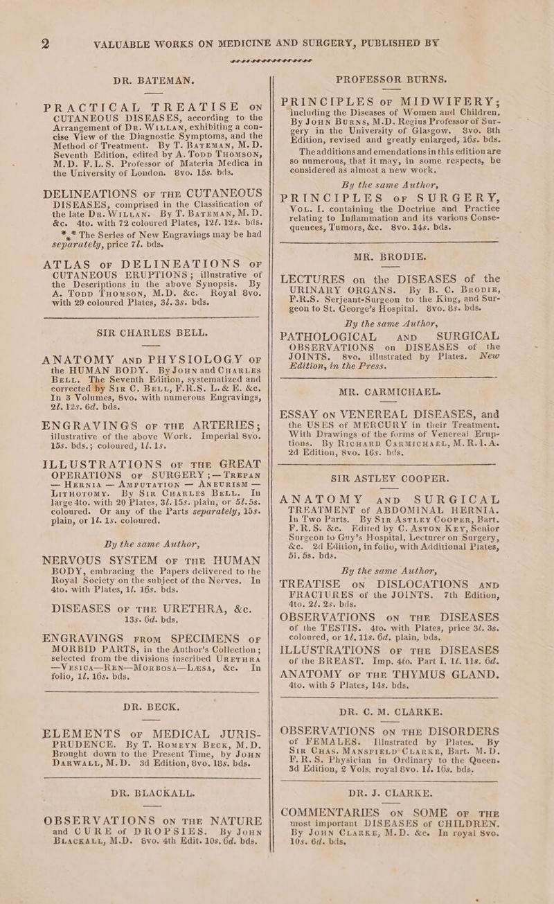 DR. BATEMAN. PRACTICAL TREATISE on CUTANEOUS DISEASES, according to the Arrangement of Dr. WIELLAN, exhibiting a con- cise View of the Diagnostic Symptoms, and the Method of Treatment. By T. Bareman, M.D. Seventh Edition, edited by A. Topp Tuomson, M.D. F.L.S. Professor of Materia Medica in the University of London. vo. 15s. bds. DELINEATIONS or THE CUTANEOUS DISEASES, comprised in the Classification of the late Dk. Wiuuan. By T. Bareman, M.D. &amp;c. Ato. with 72 coloured Plates, 122. 12s. bds. *_* The Series of New Engravings may be had separately, price 7l. bds. ATLAS or DELINEATIONS oF CUTANEOUS ERUPTIONS ; illustrative of the Descriptions in the above Synopsis. By A. Topp THomson, M.D. &amp;c. Royal 8vo. with 29 coloured Plates, 3/. 35. bds. SIR CHARLES BELL. ANATOMY ann PHYSIOLOGY or the HUMAN BODY. ByJoun and CHARLES Bewtv. The Seventh Edition, systematized and corrected by Sir C. Bevu, F.R.S. L.&amp; E. &amp;e. In 3 Volumes, 8vo. with numerous Engravings, 27. 12s. 6d. bds. ENGRAVINGS or THE ARTERIES; illustrative of the above Work. Imperial 8vo. 15s. bds.; coloured, 1é.1s. ILLUSTRATIONS or tHe GREAT OPERATIONS or SURGERY ;— TREPAN — Hernia — AmPuTraTion — ANEURISM — LirHoromy. By Sir CHarurs Bevtu. In large 4to. with 20 Plates, 32.15s. plain, or 50.5s. coloured. Or any of the Parts separately, 10s. plain, or 12. 1s. coloured. By the same Author, NERVOUS SYSTEM or tne HUMAN BODY, embracing the Papers delivered to the Royal Society on the subject of the Nerves. In 4to. with Plates, 1/. 16s. bds. DISEASES or THE URETHRA, &amp;c. 135. 6d. bds. ENGRAVINGS rrom SPECIMENS or MORBID PARTS, in the Author’s Collection ; selected from the divisions inscribed URETHRA —VrsicAa—REN—MorBosa—Lasa, &amp;c. In folio, 12. 16s. bds. DR. BECK. ELEMENTS or MEDICAL JURIS- PRUDENCE. By T. Romreyn Beck, M.D. Brought down to the Present Time, by JoHn Darwauit,M.D. 3d Edition, 8vo. 18s. bds. DR. BLACKALL. OBSERVATIONS on THE NATURE and CURE of DROPSIES. By Joun Buackauy, M.D. 6Svo. 4th Edit. 10s, 6d. bds. PROFESSOR BURNS. PRINCIPLES or MIDWIFERY; / ineluding the Diseases of Women and Children. By Joun Burns, M.D. Regius Professor of Sur- gery in the University of Glasgow. Svo. 8th Edition, revised and greatly enlarged, i6s. bds. The additions and emendations in this edition are so numerous, that it may, in some respects, be considered as almost a new work. By the same Author, PRINCIPLES or SURGERY, Vou. I. containing the Doctrine and Practice relating to Inflammation and its various Conse- quences, Tumors, &amp;c. 8vo. 14s. bds. MR. BRODIE. LECTURES on the DISEASES of the URINARY ORGANS. By B. C. Bropig, F.R.S. Serjeant-Surgeon to the King, and Sur- geon to St. George’s Hospital. 8vo. 85. bds. By the same Author, PATHOLOGICAL AND SURGICAL OBSERVATIONS on DISEASES of the JOINTS. 8vo. illustrated by Plates. New Edition, in the Press. MR. CARMICHAEL. ESSAY on VENEREAL DISEASES, and the USES of MERCURY in their Treatment. With Drawings of the forms of Venereal Erup- tions. By RicHarRD CarMICHAEL, M.R.1LA. 2d Edition, 8vo. 16s. bas. SIR ASTLEY COOPER. ANATOMY anvd SURGICAL TREATMENT of ABDOMINAL HERNIA. In Two Parts. By Sir AstLEy Cooper, Bart. F.R.S. &amp;c. Edited by C. Aston Key, Senior Surgeon to Gny’s Hospital, Lecturer on Surgery, ae 2d Edition, in folio, with Additional Piates, 51. 5s. bds. By the same Author, TREATISE on DISLOCATIONS anp FRACTURES of the JOINTS. 7th Edition, Ato. 2/. 2s. bds. OBSERVATIONS on THE DISEASES of the TESTIS. 4to. with Plates, price 3l. 3s. coloured, or 12.118. 6d. plain, bds. ILLUSTRATIONS or tHe DISEASES of the BREAST. Imp. 4to. Part I. 1d. 11s. 6d. ANATOMY or THe THYMUS GLAND. 4to. with 5 Plates, 14s. bds. DR. C. M. CLARKE. OBSERVATIONS on THE DISORDERS of FEMALES. Illustrated by Plates. By Sir Cuas. MANSFIELD’ CLARKE, Bart. M.D. F.R.S. Physician in Ordinary to the Queen. 3d Edition, 2 Vols. royal 8vo. 1é. 16s. bds. DR. J. CLARKE. COMMENTARIES on SOME or THE most important DISEASES of CHILDREN. By JoHn CLaRKE, M.D. &amp;ce. In royal 8vo. 10s. 6d. bds,