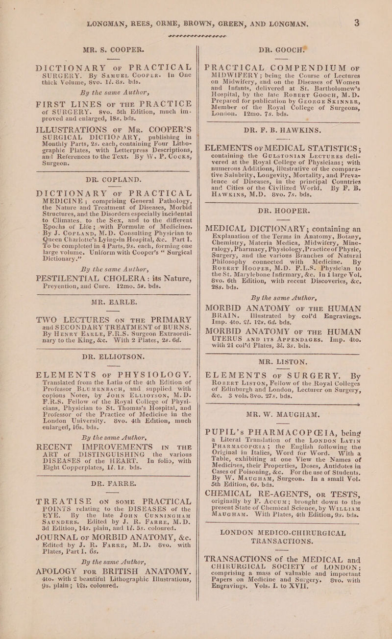 MR. 8S. COOPER. oe DICTIONARY or PRACTICAL SURGERY. By SamueEt Coorir. In One thick Volume, 8vo. 1d. 8s. bds. By the same Author, FIRST LINES or tHE PRACTICE of SURGERY. 8vo. 5th Edition, much im- proved and enlarged, 18s. bds. ILLUSTRATIONS oF Mr. COOPER’S SURGICAL DICT1IO ARY, publishing in Monthly Parts, 2s. each, containing Four Lithe- graphic Plates, with Letterpress Descriptions, and References tothe Text. By W. P. Cocks, Surgeon. DR. COPLAND. DICTIONARY or PRACTICAL MEDICINE; comprising General Pathology, the Nature and Treatment of Diseases, Morbid Structures, and the Disorders especially incidental to Climates, to the Sex, and to the different Epochs of Life; with Formule of Medicines. ‘By J. Coptanp, M.D. Consulting Physician to Queen Charlotte’s Lying-in Hospital, &amp;c. Part I. To be completed in 4 Parts, 9s. each, forming one large volume. Uniform with Cooper’s “ Surgical Dictionary.” By the same Author, PESTILENTIAL CHOLERA: its Nature, Prevention, and Cure. 12mo. 5s. bds. MR. EARLE. TWO LECTURES on tHe PRIMARY and SECONDARY TREATMENT of BURNS. By Henry Earwe, F.R.S. Surgeon Extraordi- nary tothe King, &amp;c. With 2 Plates, 2s. 6d. DR. ELLIOTSON. ELEMENTS or PHYSIOLOGY. Translated from the Latin of the 4th Hdition of Professor BLUMENBacH, and supplied with copious Notes, by Joun ExLuiorson, M.D. F.R.S. Fellow of the Royal College of Physi- cians, Physician to St. Thomas’s Hospital, and Professor of the Practice of Medicine in the London University. 8vo. 4th Edition, much enlarged, i6s. bds. By the same Author, RECENT IMPROVEMENTS IN THE ART of DISTINGUISHING the _ various DISEASES of the HEART. Im folio, with Hight Copperplates, 12, 1s. bds. DR. FARRE. TREATISE on some. PRACTICAL POINTS relating to the DISEASES of the EYE. By the late Joon CUNNINGHAM ~ SaunDERS. KEdited by J. R. Farre, M.D. 3d Edition, 14s. plain, and 1é. 5s. coloured. JOURNAL or MORBID ANATOMY, &amp;c. Edited by J. Ro Farre, M.D. 8vo. with Plates, Part I. 6s. By the same Author, APOLOGY ror BRITISH ANATOMY. 4to. with 2 beautiful Lithographic [llustrations, Qs. plain; 12s. coloured. DR. GOOCH. PRACTICAL COMPENDIUM of MIDWIFERY; being the Course of Lectures on Midwifery, and on the Diseases of Women and Infants, delivered at St. Bartholomew’s Hospital, by the late Roperr Goocn, M.D. Prepared for publication by GeorGE SKINNER, Member of the Royal College of Surgeons, London. 12mo. 7s. bds. DR. F. B. HAWKINS. ELEMENTS or MEDICAL STATISTICS; containing the GuLSTONIAN LecrurEs deli- vered at the Royal College of Physicians; with numerous Additions, illustrative of the compara- tive Salubrity, Longevity, Mortality, and Preva- lence of Diseases, in the principal Countries and Cities of the Civilized World. By F. B. Hawkins, M.D. 8vo. 7s. bds. DR. HOOPER. MEDICAL DICTIONARY;; containing an Explanation of the Terms in Anatomy, Botany, Chemistry, Materia Medica, Midwifery, Mine- ralogy, Pharmacy, Physiology,Practiceot Physic, Surgery, and the various Branches of Natural Philosophy connected with Medicine. By Roserr Hoorsr, M.D. F.L.S. Physician to the St. Marylebone Infirmary, &amp;c. In 1 large Vol. 8vo. 6th Hdition, with recent Discoveries, &amp;c. 28s. bds. By the same Author, MORBID ANATOMY or THE HUMAN BRAIN. Illustrated by col’d Engravings. Imp. 4to. 2J. 12s. 6d. bds. MORBID ANATOMY or tHe HUMAN UTERUS awnp irs ApPENDAGES. Imp. 4to. with 21 col’d Plates, 3i. 3s. bds. MR. LISTON. ELEMENTS or SURGERY. By Rorerr Liston, Fellow of the Royal Colleges of Edinburgh and Lendon, Lecturer on Surgery, &amp;c. 3 vols. 8vo. 275. bds. NET Ee i CSD OEE WE re oP RR on MR. W. MAUGHAM. PUPIL’s PHARMACOPGIA, being a Literal Translation of the LONDON Latin PHARMACOPGIa$ the English following the Original in Italics, Word for Word. With a Table, exhibiting at one View the Names of Medicines, their Properties, Doses, Antidotes in Cases of Poisoning, &amp;c. For the use of Students. By W. Maucuam, Surgeon. In a small Vol. Sth Edition, 6s. bds. CHEMICAL RE-AGENTS, or TESTS, originally by F. Accum; brought down to the present State of Chemical Science, by WILLIAM Mauveuam. With Plates, 4th Edition, 9s. bds. LONDON MEDICO-CHIRURGICAL TRANSACTIONS. — TRANSACTIONS of the MEDICAL and CHIRURGICAL SOCIETY of LONDON; comprising a mass of valuable and important Papers on Medicine and Surgery. 8vo. with Engravings, Vols. I, to XVII,