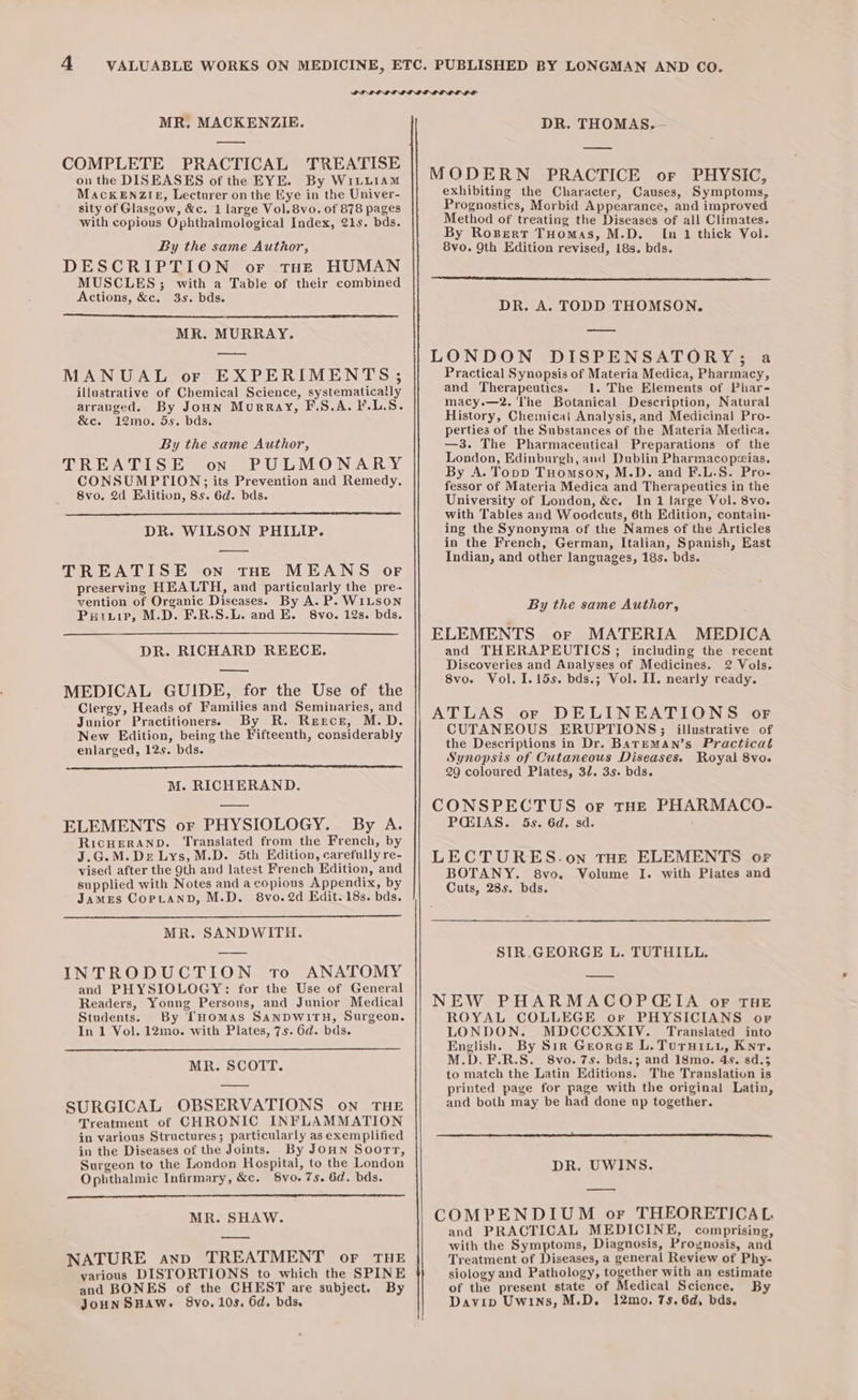 MR. MACKENZIE. — COMPLETE PRACTICAL TREATISE on the DISEASES of the EYE. By WiLuLiam MackENZieé, Lecturer on the Eye in the Univer- sity of Glasgow, &amp;c. 1 large Vol. 8vo. of 878 pages with copious Ophthalmological Index, 21s. bds. By the same Author, DESCRIPTION or tHe HUMAN MUSCLES; with a Table of their combined Actions, &amp;c. 3s. bds. MR. MURRAY. — MANUAL or EXPERIMENTS; illustrative of Chemical Science, systematically arrapged. By Joun Murray, F.S.A. F.L.S. &amp;c. 12mo. 5s. bds. By the same Author, TREATISE on PULMONARY CONSUMPTION;; its Prevention and Remedy. 8vo, 2d Edition, 85. 6d. bds. DR. WILSON PHILIP. TREATISE on tHE MEANS oF preserving HEALTH, and particularly the pre- vention of Organic Diseases. By A. P. WILSON Puinir, M.D. F.R.S.L. and E. 8vo. 12s. bds. DR. RICHARD REECE, a MEDICAL GUIDE, for the Use of the Clergy, Heads of Families and Seminaries, and Junior Practitioners. By R. Rercr, M.D. New Edition, being the Fifteenth, considerably enlarged, 12s. bds. M. RICHERAND. ELEMENTS or PHYSIOLOGY. By A. RicHERAND. Translated from the French, by J.G.M.De Lys, M.D. 5th Edition, carefully re- vised after the 9th and latest French Edition, and supplied with Notes and a copious Appendix, by James CorptannD, M.D. 8vo.2d Edit. 18s. bds. MR. SANDWITH. INTRODUCTION to ANATOMY and PHYSIOLOGY: for the Use of General Readers, Young Persons, and Junior Medical Students. By THOMAS SANDWITH, Surgeon. In 1 Vol. 12mo. with Plates, 7s. 6d. bds. MR. SCOTT. SURGICAL OBSERVATIONS on THE Treatment of CHRONIC INFLAMMATION in various Structures; particularly as exemplified in the Diseases of the Joints. By JoHN Soorr, Surgeon to the London Hospital, to the London Ophthalmic Infirmary, &amp;c. Svo.7s. 6d. bds. MR. SHAW. NATURE anp TREATMENT or THE various DISTORTIONS to which the SPINE and BONES of the CHEST are subject. By JoHNSHAW. 8vo. 10s, 6d. bds. DR. THOMAS.— MODERN PRACTICE or PHYSIC, exhibiting the Character, Causes, Symptoms, Prognostics, Merbid Appearance, and improved Method of treating the Diseases of all Climates. By Rosert THomas, M.D. In 1 thick Vol. 8vo. 9th Edition revised, 18s. bds. DR. A. TODD THOMSON. LONDON DISPENSATORY; a Practical Synopsis of Materia Medica, Pharmacy, and Therapeutics. 1. The Elements of Phar- macy.—2. The Botanical Description, Natural History, Chemical Analysis, and Medicinal Pro- perties of the Substances of the Materia Medica. —3. The Pharmaceutical Preparations of the London, Edinburgh, and Dublin Pharmacopeias. By A. Topp Tuomson, M.D. and F.L.S. Pro- fessor of Materia Medica and Therapeutics in the University of London, &amp;c. In 1 large Vol. 8vo. with Tables and Woodcuts, 6th Edition, contain- ing the Synonyma of the Names of the Articles in the French, German, Italian, Spanish, East Indian, and other languages, 18s. bds. By the same Author, MEDICA and THERAPEUTICS ; including the recent Discoveries and Analyses of Medicines. 2 Vols. 8vo. Vol. I.15s. bds.; Vol. II. nearly ready. ATLAS or DELINEATIONS of CUTANEOUS. ERUPTIONS; illustrative of the Descriptions in Dr. BaTrEMAN’s Practical Synopsis of Cutaneous Diseases. Royal 8vo. 29 coloured Plates, 32. 3s. bds. CONSPECTUS or THE PHARMACO- PIAS. 5s. 6d. sd. LECTURES.on THE ELEMENTS or BOTANY. 8vo. Volume I. with Plates and Cuts, 285. bds. SIR.GEORGE L. TUTHILL. NEW PHARMACOPCIA oF THE ROYAL COLLEGE or PHYSICIANS or LONDON. MDCCCXXIV. Translated into English. By Sir Georee L. Turuiui, Kn. M.D. F.R.S. 8vo. 7s. bds.; and 18mo. 4s. sd.5 to match the Latin Editions. The Translation is printed page for page with the original Latin, and both may be had done up together. DR. UWINS. COMPENDIUM or THEORETICAL, and PRACTICAL MEDICINE, comprising, with the Symptoms, Diagnosis, Prognosis, and Treatment of Diseases, a general Review of Phy- siology and Pathology, together with an estimate of the present state of Medical Science. By Davip Uwins, M.D. 12mo. 75. 6d, bds.