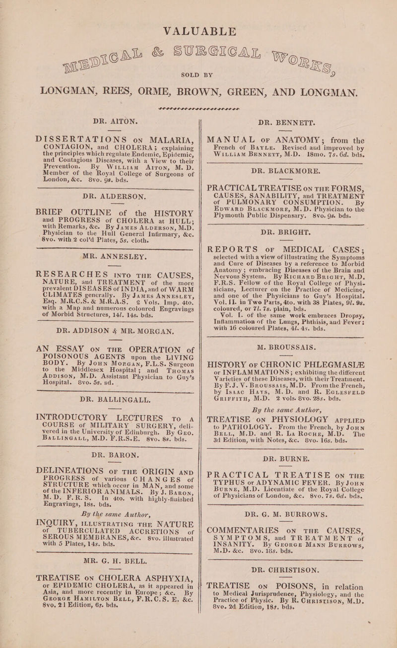 genes” Se a a DR. AITON. DISSERTATIONS on MALARIA, CONTAGION, and CHOLERA; explaining the principles which regulate Endemic, Epidemic, and Contagious Diseases, with a View to their Prevention. By Wituram Arron, M. D. Member of the Royal College of Surgeons of London, &amp;c. 8vo. Qs. bds. DR. ALDERSON, BRIEF OUTLINE of the HISTORY and PROGRESS of CHOLERA at HULL; with Remarks, &amp;c. By James ALDERSON, M.D. _ Physician to the Hull General Infirmary, &amp;c. 8vo. with 2 col’d Plates, 5s. cloth. a ee ee MR. ANNESLEY. RESEARCHES into tHE CAUSES, NATURE, and TREATMENT of the more prevalent DISEASES of INDIA, and of WARM CLIMATES generally. By James ANNESLEY, Esq. M.R.C.S.&amp; M.R.A.S. 2 Vols. Imp. 4to. with a Map and numerous coloured Engravings of Morbid Structures, 14/7. 14s. bds. DR. ADDISON &amp; MR. MORGAN. — AN ESSAY on THE OPERATION of POISONOUS AGENTS upon the LIVING BODY. By Joun Morean, F.L.S. Surgeon to the Middlesex Hospital; and Tuomas Appison, M.D. Assistant Physician to Guy’s Hospital. 8vo. 5s. sd. _ a DR. BALLINGALL. INTRODUCTORY LECTURES To a COURSE of MILITARY SURGERY, deli. vered in the University of Edinburgh. By Gro. BaLLInGau, M.D. F.R.S.E. 8vo. 8s. bds. es DR. BARON. a DELINEATIONS. or THE ORIGIN anp PROGRESS of various CHANGES of STRUCTURE which occur in MAN, and some of the INFERIOR ANIMALS. By J. Baron, M.D. F.R.S. In 4to. with highly-finished Engravings, Iss. bds. By the same Author, INQUIRY, iLLustrating ran NATURE of TUBERCULATED ACCRETIONS of SEROUS MEMBRANES, &amp;e. 8vo. illustrated with 5 Plates, 14s. bds. : P MR. G. H. BELL. TREATISE on CHOLERA ASPHYXIA, Asia, and more recently in Europe; &amp;c. By GeorGe Hamityon Beu, F.R.C.S. E. &amp;c. 8vo, 21 Edition, 6s. bds. Se a al DR. BENNETT. MANUAL or ANATOMY; from the French of BayLe. Revised and improved by Wituiam Bennett, M.D. 18mo. 7s. 6d. bds. DR. BLACKMORE. ——- PRACTICAL TREATISE on THE FORMS, CAUSES, SANABILITY, and TREATMENT of PULMONARY CONSUMPTION. By Evwarp Buackmore, M.D. Physician to the Plymouth Public Dispensary. 8vo. Qs. bds. DR. BRIGHT. REPORTS or MEDICAL CASES; selected with a view of illustrating the Symptoms and Cure of Diseases by a reference to Morbid Anatomy ; embracing Diseases of the Brain and Nervous System. By Ricwarp Bricur, M.D, F.R.S. Fellow of the Royal College of Physi- sicians, Lecturer on the Practice of Medicine, and one of the Physicians to Guy’s Hospital. Vol. II. in Two Parts, 4to. with 38 Plates, 9/. 9s. coloured, or 7/. 7s. plain, bds. Vol. I. of the same work embraces Dropsy, Inflammation of the Lungs, Phthisis, and Fever: with 16 coloured Plates, 4l. 4s. bds. M. BROUSSAIS. HISTORY or CHRONIC PHLEGMASLE or INFLAMMATIONS; exhibiting the different Varieties of these Diseases, with their Treatinent. By F.J. V- Broussais, M.D. From the Freneh, by Isaac Hays, M.D. and R. E@LesreLp GriFFitH, M.D. 2 vols. 8vo. 285. bds. By the same Author, TREATISE on PHYSIOLOGY app.iiep to PATHOLOGY. From the French, by Joun Beviu, M.D. and R. La Rocusr, M.D. The 3d Edition, with Notes, &amp;c. S8vo. 16s. bds. DR. BURNE. PRACTICAL TREATISE on THE TYPHUS or ADYNAMIC FEVER. By Joun Burne, M.D. Licentiate of the Royal College of Physicians of London, &amp;c. 8vo. 7s. 6d. bds. DR. G. M. BURROWS. COMMENTARIES on tHE CAUSES, SYMPTOMS, and TREATMENT of INSANITY. By Grores Mann Burrows, M.D. &amp;c. 8vo. 18s. bds. DR. CHRISTISON. TREATISE on POISONS, in relation to Medical Jurisprudence, Physiology, and the Practice of Physic. By R. Curistison, M.D. Svo. 2d Edition, 18s, bds.