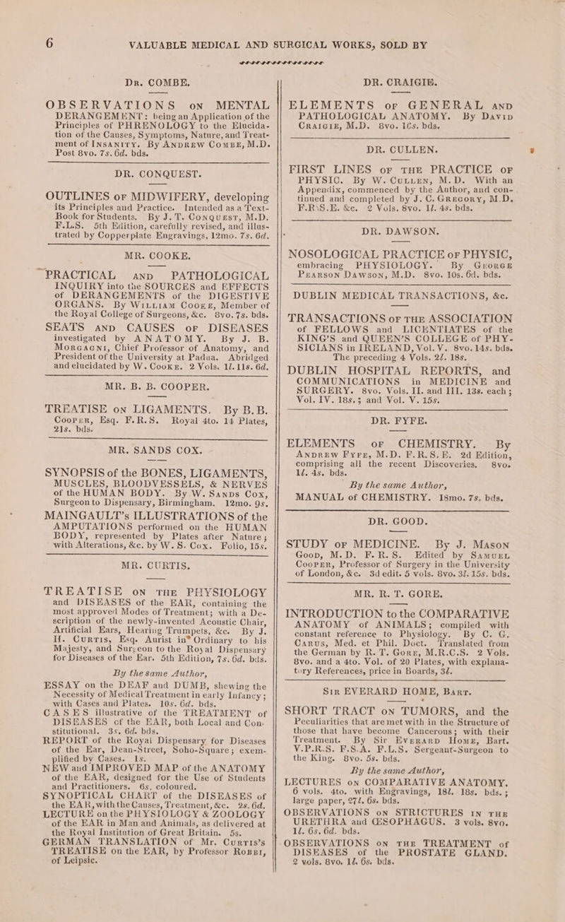 Dr. COMBE. — OBSERVATIONS on MENTAL DERANGEMENT: being an Application of the Principles of PHRENOLOGY to the Elucida- tion of the Causes, Symptoms, Nature, and Treat- ment of INsaAnity. By ANDREW ComsBeE, M.D. Post 8vo. 7s. 6d. bds. DR. CONQUEST. OUTLINES or MIDWIFERY, developing its Principles and Practice. Intended as a Text- Book for Students. By J.T. Conquesr, M.D. F.L.S. 5th Edition, carefully revised, and illus- trated by Copperplate Engravings, 12mo. 7s. 6d. MR. COOKE. PRACTICAL anp PATHOLOGICAL INQUIRY into the SOURCES and EFFECTS of DERANGEMENTS of the DIGESTIVE ORGANS. By Wititiam Coore, Member of the Royal College of Surgeons, &amp;c. 8vo. 7s. bds. SEATS anp CAUSES or DISEASES investigated by ANATOMY. By J. B. Morecaent, Chief Professor of Anatomy, and President of the University at Padua. Abridged and elucidated by W. Cooker. 2 Vols. 11. 11s. 6d. MR. B. B. COOPER. TREATISE on LIGAMENTS, Coorer, Esq. F.R.S. 21s. bds. By B.B. Royal 4to. 14 Plates, MR. SANDS COX. SYNOPSIS of the BONES, LIGAMENTS, MUSCLES, BLOODVESSELS, &amp; NERVES of the HUMAN BODY. By W. Sanps Cox, Surgeonto Dispensary, Birmingham. 12mo. Qs. MAINGAULT’s ILLUSTRATIONS of the AMPUTATIONS performed on the HUMAN BODY, represented by Plates after Nature; with Alterations, &amp;c. by W. S. Cox. Folio, 15s. MR. CURTIS. TREATISE on THe PHYSIOLOGY and DISEASES of the EAR, containing the most approve’ Modes of Treatment; with a De- scription of the newly-invented Acoustic Chair, Artificial Ears, Hearing Trumpets, &amp;c. By J. Hi. Curris, Esq. Aurist in* Ordinary to his Majesty, and Surgeon to the Royal Dispensary for Diseases of the Ear. 5th Edition, 7s. 6d. bas. By the same Author, ESSAY on the DEAF and DUMB, shewing the Necessity of Medical Treatment in early Infancy ; with Cases and Plates. 10s. 6d. bds. CASES illustrative of the TREATMENT of DISEASES cf the EAR, both Local and Con. stitutional. 35. 6d. bds. REPORT of the Royai Dispensary for Diseases of the Ear, Dean-Street, Soho-Square; exem- plified by Cases. Is. NEW and IMPROVED MAP of the ANATOMY of the EAR, designed for the Use of Students and Practitioners. 65. coloured. SYNOPTICAL CHART of the DISEASES of the EAR, withthe Causes, Treatment, &amp;c. 28. 6d. LECTURE onthe PHYSIOLOGY &amp; ZOOLOGY of the EAR in Man and Animals, as delivered at the Royal Institution of Great Britain. 5s. GERMAN TRANSLATION of Mr. Currts’s TREATISE on the EAR, by Professor Rossi, of Leipsic. DR. CRAIGIB. ELEMENTS or GENERAL anpb PATHOLOGICAL ANATOMY. By Davip Craiciz, M.D. 8vo. 1€s. bds, DR. CULLEN. FIRST LINES or tHE PRACTICE or PHYSIC. By W. Cutuen, M.D. With an Appendix, commenced by the Author, and con- tinued and completed by J. C, GRecory, M.D. F.R\S.E. &amp;c. 2 Vols. 8vo. 11. 4s. bds. DR. DAWSON. NOSOLOGICAL PRACTICE or PHYSIC, embracing PHYSIOLOGY. By GroreE Pearson Dawson, M.D. 8vo. 10s. 6d. bds. DUBLIN MEDICAL TRANSACTIONS, &amp;c. TRANSACTIONS of THE ASSOCIATION of FELLOWS and LICENTIATES of the KING’S and QUEEN’S COLLEGE of PHY- SICIANS in IRELAND, Vol. VY. 8vo. 14s. bds. The preceding 4 Vols. 22. 18s. DUBLIN HOSPITAL REPORTS, and COMMUNICATIONS in MEDICINE and SURGERY. 8vo. Vols. II. and III. 13s. each ; Vol. IV. 185.3 and Vol. V. 15s. DR. FYFE. ELEMENTS or CHEMISTRY. By AnprREw Fyre, M.D. F.R.S.E. 2d Edition, comprising all the recent Discoveries. 8vo. 1d. 4s. bds. | By the same Author, MANUAL of CHEMISTRY. 18mo. 7s. bds. DR. GOOD. _— STUDY or MEDICINE. By J. Mason Goop, M.D. F.R.S. Edited by Samuru Coorer, Professor of Surgery in the University of London, &amp;e. 3dedit. 5 vols. 8vo. 31: 15s. bds. MR. R. T. GORE. INTRODUCTION to the COMPARATIVE ANATOMY of ANIMALS; compiled with constant reference to Physiology. By C. G. Carus, Med. et Phil. Doct. ‘Translated from the German by R. T. Gorz, M.R.C.S. 2 Vols. 8vo. and a 4to. Vol. of 20 Plates, with explana- tory References, price in Boards, 3é. Sir EVERARD HOME, Barr. SHORT TRACT on TUMORS, and the Peculiarities that are met with in the Structure of those that have become Cancerous; with their Treatment. By Sir Everarp Home, Bart. V.P.R.S. F.S.A. F.L.S. Sergeant-Surgeon to the King. 8vo. 5s. bds. By the same Author, LECTURES on COMPARATIVE ANATOMY. 6 vols. 4to. with Engravings, 18l. 18s. bds. ; large paper, 272. 6s. bds. OBSERVATIONS on STRICTURES 1n THE URETHRA and GSOPHAGUS. 8 vols. 8vo. 1l. 6s. 6d. bds. OBSERVATIONS on THE TREATMENT of DISEASES of the PROSTATE GLAND. 2 vols. 8vo. 12. 6s. bds.